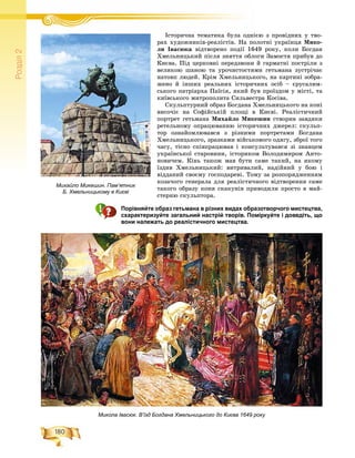 180
Ðîçä³ë2
Іñòîðè÷íà òåìàòèêà áóëà îäíієþ ç ïðîâіäíèõ ó òâî-І á і
ðàõ õóäîæíèêіâ-ðåàëіñòіâ. Íà ïîëîòíі óêðàїíöÿ Ìèêî-
ëè Іâàñþêà âіäòâîðåíî ïîäії 1649 ðîêó, êîëè Áîãäàí
Õìåëüíèöüêèé ïіñëÿ çíÿòòÿ îáëîãè Çàìîñòÿ ïðèáóâ äî
Êèєâà. Ïіä öåðêîâíі ïåðåäçâîíè é ãàðìàòíі ïîñòðіëè ç
âåëèêîþ øàíîþ òà óðî÷èñòîñòÿìè ãåòüìàíà çóñòðі÷àє
íàòîâï ëþäåé. Êðіì Õìåëüíèöüêîãî, íà êàðòèíі çîáðà-
æåíî é іíøèõ ðåàëüíèõ іñòîðè÷íèõ îñіá – єðóñàëèì-
ñüêîãî ïàòðіàðõà Ïàїñіÿ, ÿêèé áóâ ïðîїçäîì ó ìіñòі, òà
êèїâñüêîãî ìèòðîïîëèòà Ñèëüâåñòðà Êîñіâà.
Ñêóëüïòóðíèé îáðàç Áîãäàíà Õìåëüíèöüêîãî íà êîíі
âèñî÷іє íà Ñîôіéñüêіé ïëîùі â Êèєâі. Ðåàëіñòè÷íèé
ïîðòðåò ãåòüìàíà Ìèõàéëî Ìèêåøèí ñòâîðèâ çàâäÿêè
ðåòåëüíîìó îïðàöþâàííþ іñòîðè÷íèõ äæåðåë: ñêóëüï-
òîð îçíàéîìëþâàâñÿ ç ðіçíèìè ïîðòðåòàìè Áîãäàíà
Õìåëüíèöüêîãî, çðàçêàìè âіéñüêîâîãî îäÿãó, çáðîї òîãî
÷àñó, òіñíî ñïіâïðàöþâàâ і êîíñóëüòóâàâñÿ çі çíàâöåì
óêðàїíñüêîї ñòàðîâèíè, іñòîðèêîì Âîëîäèìèðîì Àíòî-
íîâè÷åì. Êіíü òàêîæ ìàâ áóòè ñàìå òàêèé, íà ÿêîìó
їçäèâ Õìåëüíèöüêèé: âèòðèâàëèé, íàäіéíèé ó áîþ і
âіääàíèé ñâîєìó ãîñïîäàðåâі. Òîìó çà ðîçïîðÿäæåííÿì
êîçà÷îãî ãåíåðàëà äëÿ ðåàëіñòè÷íîãî âіäòâîðåííÿ ñàìå
òàêîãî îáðàçó êîíÿ ñêàêóíіâ ïðèâîäèëè ïðîñòî â ìàé-
ñòåðíþ ñêóëüïòîðà.
Порівняйте образ гетьмана в різних видах образотворчого мистецтва,
схарактеризуйте загальний настрій творів. Поміркуйте і доведіть, що
вони належать до реалістичного мистецтва.
Михайло Микешин. Пам’ятник
Б. Хмельницькому в Києві
Микола Івасюк. В’їзд Богдана Хмельницького до Києва 1649 року
 