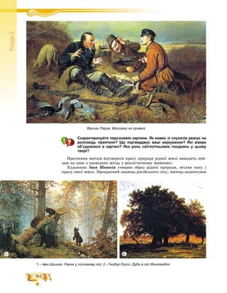 184
Ðîçä³ë2
Схарактеризуйте персонажів картини. Як кожен зі слухачів реагує на
розповідь приятеля? Що підтверджує ваші міркування? Які жанри
об’єдналися в картині? Яка роль світлотіньових поєднань у цьому
творі?
Ïðàãíåííÿ ìèòöіâ âіäòâîðèòè êðàñó ïðèðîäè ðіäíîї çåìëі âèâîäèòü ïåé-
çàæ íà îäíå ç ïðîâіäíèõ ìіñöü ó ðåàëіñòè÷íîìó æèâîïèñі.
Õóäîæíèê Іâàí Øèøêіí ñòâîðèâ îáðàç ðіäíîї ïðèðîäè, âòіëèâ ñèëó і
êðàñó ñâîєї çåìëі. Ïðåêðàñíèé çíàâåöü ðîñіéñüêîãî ëіñó, ìèòåöü àêöåíòóâàâ
Василь Перов. Мисливці на привалі
1 – Іван Шишкін. Ранок у сосновому лісі; 2 –Теодор Руссо. Дуби в лісі Фонтенбло
1 2
 