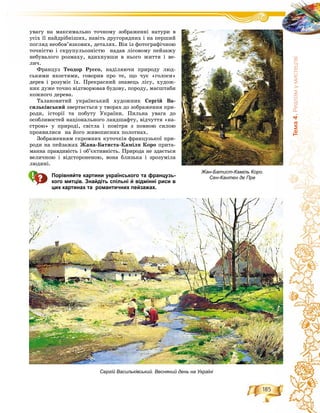 185
Òåìà4.Ðåàë³çìóìèñòåöòâ³
óâàãó íà ìàêñèìàëüíî òî÷íîìó çîáðàæåííі íàòóðè â
óñіõ її íàéäðіáíіøèõ, íàâіòü äðóãîðÿäíèõ і íà ïåðøèé
ïîãëÿä íåîáîâ’ÿçêîâèõ, äåòàëÿõ. Âіí іç ôîòîãðàôі÷íîþ
òî÷íіñòþ і ñêðóïóëüîçíіñòþ íàäàâ ëіñîâîìó ïåéçàæó
íåáóâàëîãî ðîçìàõó, âäèõíóâøè â íüîãî æèòòÿ і âå-
ëè÷.
Ôðàíöóç Òåîäîð Ðóññî, íàäіëÿþ÷è ïðèðîäó ëþä-
ñüêèìè ÿêîñòÿìè, ãîâîðèâ ïðî òå, ùî ÷óє «ãîëîñè»
äåðåâ і ðîçóìіє їõ. Ïðåêðàñíèé çíàâåöü ëіñó, õóäîæ-
íèê äóæå òî÷íî âіäòâîðþâàâ áóäîâó, ïîðîäó, ìàñøòàáè
êîæíîãî äåðåâà.
Òàëàíîâèòèé óêðàїíñüêèé õóäîæíèê Ñåðãіé Âà-
ñèëüêіâñüêèé çâåðòàєòüñÿ ó òâîðàõ äî çîáðàæåííÿ ïðè-
ðîäè, іñòîðії òà ïîáóòó Óêðàїíè. Ïèëüíà óâàãà äî
îñîáëèâîñòåé íàöіîíàëüíîãî ëàíäøàôòó, âіä÷óòòÿ «íà-
ñòðîþ» ó ïðèðîäі, ñâіòëà і ïîâіòðÿ ç ïîâíîþ ñèëîþ
ïðîÿâèëèñÿ íà éîãî æèâîïèñíèõ ïîëîòíàõ.
Çîáðàæåííÿì ñêðîìíèõ êóòî÷êіâ ôðàíöóçüêîї ïðè-
ðîäè íà ïåéçàæàõ Æàíà-Áàòèñòà-Êàìіëÿ Êîðî ïðèòà-
ìàííà ïðàâäèâіñòü і îá’єêòèâíіñòü. Ïðèðîäà íå çäàєòüñÿ
âåëè÷íîþ і âіäñòîðîíåíîþ, âîíà áëèçüêà і çðîçóìіëà
ëþäèíі.
Порівняйте картини українського та французь-
кого митців. Знайдіть спільні й відмінні риси в
цих картинах та романтичних пейзажах.
Сергій Васильківський. Весняний день на Україні
Жан-Батист-Каміль Коро.
Сен-Кантен де Пре
 