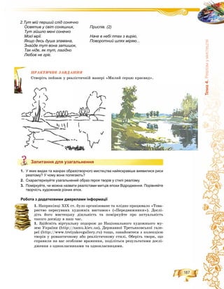 187
Òåìà4.Ðåàë³çìóìèñòåöòâ³
ÏÐÀÊÒÈ×ÍÅ ÇÀÂÄÀÍÍß
ðіòü ïåéçàæ ó ðåàëіñòè÷íіé ìàíåðі «Ìèëèé ñåðöþ êðàєâèä».
Запитання для узагальнення
1. У яких видах та жанрах образотворчого мистецтва найяскравіше виявилися риси
реалізму? У чому вони полягають?
2. Схарактеризуйте узагальнений образ героя творів у стилі реалізму.
3. Поміркуйте, чи можна назвати реалістами митців епохи Відродження. Порівняйте
творчість художників різних епох.
Робота з додатковими джерелами інформації
1. Íàïðèêіíöі ÕІÕ ñò. áóëî îðãàíіçîâàíå òà ïëіäíî ïðàöþâàëî «Òîâà-
ðèñòâî ïåðåñóâíèõ õóäîæíіõ âèñòàâîê» («Ïåðåäâèæíèêè»). Äîñëі-
äіòü éîãî ìèñòåöüêó äіÿëüíіñòü òà ïîìіðêóéòå ïðî àêòóàëüíіñòü
òàêîãî äîñâіäó â íàø ÷àñ.
1. Çäіéñíіòü âіðòóàëüíó ïîäîðîæ äî Íàöіîíàëüíîãî õóäîæíüîãî ìó-
çåþ Óêðàїíè (http://namu.kiev.ua), Äåðæàâíîї Òðåòüÿêîâñüêîї ãàëå-
ðåї (http://www.tretyakovgallery.ru) òîùî, îçíàéîìòåñÿ ç êîëåêöієþ
òâîðіâ ó ðîìàíòè÷íîìó àáî ðåàëіñòè÷íîìó ñòèëі. Îáåðіòü òâîðè, ùî
ñïðàâèëè íà âàñ îñîáëèâå âðàæåííÿ, ïîäіëіòüñÿ ðåçóëüòàòàìè äîñëі-
äæåííÿ ç îäíîêëàñíèêàìè òà îäíîêëàñíèöÿìè.
ÏÐÀ
Ñòâîð
Запитання для узагальнення
Приспів. (2)
Наче в небі птах з вирію,
Поворотний шлях міряю...
2.Тут мій перший слід сонячно
Освятив у світ соняшник,
Тут зійшло мені сонечко
Моєї мрії.
Якщо десь душа зламана,
Знайде тут вона затишок,
Так ніде, як тут, лагідно
Любов не гріє.
 