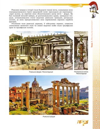 19
Òåìà1.Ìèñòåöòâîàíòè÷íîñò³
Ðèìëÿíè âïåðøå â іñòîðії ñòàëè áóäóâàòè òèïîâі ìіñòà, ïëàíóâàííÿ ÿêèõ
ïіäïîðÿäêîâóâàëîñÿ ñòðîãî ïðîäóìàíіé ñõåìі: ïðîêëàäàëè äâі ïåðïåíäèêó-
ëÿðíі âóëèöі, íà ïåðåòèíі ÿêèõ îáëàøòîâóâàâñÿ öåíòð ìіñòà – ôîðóì. Öå
áóâ ãîëîâíèé ìіñüêèé ìàéäàí, äå ðîçòàøîâóâàëèñÿ õðàìè, ãðîìàäñüêі ñïî-
ðóäè, óñòàíîâëþâàëèñÿ ñòàòóї âèäàòíèõ ðèìñüêèõ ãðîìàäÿí, ðîñòðàëüíі
êîëîíè, äî ÿêèõ ïðèêðіïëþâàëèñÿ íîñè ïåðåìîæåíèõ âîðîæèõ êîðàáëіâ
(ðîñòðè).
Óòіëåííÿì ñèëè ðèìñüêîї äåðæàâè, її âіéñüêîâèõ ïåðåìîã, ñèìâîëîì
óøàíóâàííÿ âèçíà÷íîї ïîäії ÷è ïåâíîї âèäàòíîї îñîáè ñòàëè òðіóìôàëüíі
àðêè òà òðіóìôàëüíі êîëîíè.
Ростральна колона.
Реконструкція
Римський форум. Реконструкція
Римський форум
 