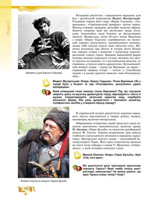 190
Ðîçä³ë2
ßñêðàâèì ðåàëіñòîì і âèðàçíèêîì íàðîäíèõ äóìß і і
áóâ і ðîñіéñüêèé êîìïîçèòîð Ìîäåñò Ìóñîðãñüêèé.
Ãîëîâíèì ãåðîєì éîãî îïåð «Áîðèñ Ãîäóíîâ», «Õî-
âàíùèíà», «Ñîðî÷èíñüêèé ÿðìàðîê» ïîñòàє íàðîä.
Ìèòåöü ñòâîðþє ïðàâäèâі, ðåëüєôíі ìóçè÷íі îáðàçè.
Çàìіñòü îïåðíèõ àðіé âіí çàñòîñîâóє æàíð ïіñíі,
àäæå іíòîíàöіéíî âîíè áëèæ÷å äî ôîëüêëîðíèõ
çðàçêіâ. Íàïðèêëàä, ïіñíÿ áіãëîãî ÷åíöÿ Âàðëààìà
ç îïåðè «Áîðèñ Ãîäóíîâ» ñïðèéìàєòüñÿ ÿê ìóçè÷-
íèé ïîðòðåò ðîçãóëüíîãî, âіä÷àéäóøíîãî ìóæèêà,
ÿêîìó íіáè íіêóäè ïîäіòè ñâîþ ìîãóòíþ ñèëó. Ìó-
çè÷íà ðîçïîâіäü ïðî îáëîãó é øòóðì ìіñòà Êàçàíі
(íà íàðîäíі ñëîâà) є âîäíî÷àñ і ìóçè÷íîþ õàðàêòå-
ðèñòèêîþ ñàìîãî ãåðîÿ. Çàâäÿêè âàðіàöіéíіé ôîðìі
îñíîâíà ìåëîäіÿ íàðîäíîãî ñêëàäó çàëåæíî âіä çìіñ-
òó çâó÷èòü ïî-ðіçíîìó: òî ç ìîëîäåöüêèì çàïàëîì, òî
ñòðèìàíî, à іíêîëè íàâіòü äðàìàòè÷íî. Êóëüìіíàöіé-
íèé ìîìåíò îïåðè – ñöåíà ïіä Êðîìàìè, äå íàðîä –
ñïðàâæíіé òâîðåöü іñòîðії – ïîñòàє ó ñòèõіéíîìó
ïîðèâі і â öüîìó ïðîòåñòі âèÿâëÿє ñâîþ áîãàòèðñüêó
ìіöü.
Модест Мусоргський. Опера «Борис Годунов». Пісня Варлаама «Як у
городі було у Казані» та хор «Расходилась, разгулялась удаль
молодецкая»
Який співацький голос виконує пісню Варлаама? Під час слухання
зверніть увагу на музичну драматургію твору, відповідність тексту й
музики. Схарактеризуйте загальний характер хору, спробуйте
визначити форму. Яка роль динамічного і темпового розвитку,
поліфонічних засобів у створенні образу народу?
Â óêðàїíñüêіé ìóçèöі ðåàëіñòè÷íі êàðòèíè íàðîä-
íîãî æèòòÿ òðàïëÿþòüñÿ ó òâîðàõ ðіçíèõ æàíðіâ,
íàñàìïåðåä ìóçè÷íî-òåàòðàëüíèõ.
Çîáðàæåííþ іñòîðè÷íèõ ïîäіé ìèíóëîãî ÷àñіâ êî-
çàöòâà ïðèñâÿ÷åíî ìîíóìåíòàëüíó ìóçè÷íó äðàìó
Ì. Ëèñåíêà «Òàðàñ Áóëüáà» çà ñþæåòîì îäíîéìåííîї
ïîâіñòі Ì. Ãîãîëÿ. Ãåðîїêî-ïàòðіîòè÷íà іäåÿ íàáóëà
ãëèáîêîãî óçàãàëüíåíîãî âòіëåííÿ â íàðîäíèõ õàðàê-
òåðàõ. Öåíòðàëüíà ïîñòàòü îïåðè – âîëåëþáíèé áî-
ãàòèð-ïàòðіîò Òàðàñ. Éîãî àðіþ êîìïîçèòîð íàïèñàâ
íà òåêñò ïіñíі êîáçàðÿ ç ïîåìè Ò. Øåâ÷åíêà «Ãàéäà-
ìàêè», ó ÿêіé îñïіâàíî êîçàöüêó ñëàâó.
Микола Лисенко. Опера «Тарас Бульба». Арія
«Гей, літа орел»
Які реалістичні риси притаманні музичному
портрету Тараса? Який тембр голосу вико-
ристовує композитор? Чи можна уявити, що
арію Тараса співає тенор? Чому?
Шаляпін у ролі Бориса Годунова
Богдан Ступка в кіноролі Тараса Бульби
 