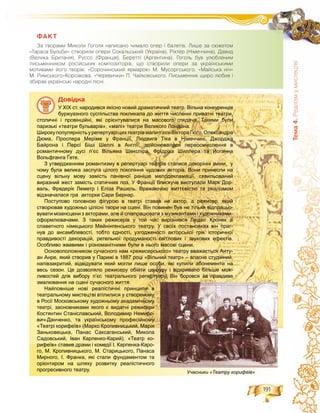 191
Òåìà4.Ðåàë³çìóìèñòåöòâ³
ÔÀÊÒ
Çà òâîðàìè Ìèêîëè Ãîãîëÿ íàïèñàíî ÷èìàëî îïåð ³ áàëåò³â. Ëèøå çà ñþæåòîì
«Òàðàñà Áóëüáè» ñòâîðèëè îïåðè Ñîêàëüñüêèé (Óêðà¿íà), Ð³õòåð (Í³ìå÷÷èíà), Äàâèä
(Âåëèêà Áðèòàí³ÿ), Ðóññî (Ôðàíö³ÿ), Áåðåòò³ (Àðãåíòèíà). Ãîãîëü áóâ óëþáëåíèì
ïèñüìåííèêîì ðîñ³éñüêèõ êîìïîçèòîð³â, ùî ñòâîðèëè îïåðè çà óêðà¿íñüêèìè
ìîòèâàìè éîãî òâîð³â: «Ñîðî÷èíñüêèé ÿðìàðîê» Ì. Ìóñîðãñüêîãî, «Ìàéñüêà í³÷»
Ì. Ðèìñüêîãî-Êîðñàêîâà, «×åðåâè÷êè» Ï. ×àéêîâñüêîãî. Ïèñüìåííèê ùèðî ëþáèâ ³
çáèðàâ óêðà¿íñüê³ íàðîäí³ ï³ñí³.
Äîâіäêà
У XIX ст. народився якісно новий драматичний театр. Вільна конкуренція
буржуазного суспільства покликала до життя численні приватні театри,
столичні і провінційні, які орієнтувалися на масового глядача. Такими були
паризькі «театри бульварів», «малі» театри Великого Лондона.
Широкупопулярністьурепертуаріцихтеатрівмалип’єсиВіктораГюґо,Олександра
Дюма, Проспера Меріме у Франції, Людвига Тіка в Німеччині, Джорджа
Байрона і Персі Біші Шеллі в Англії; здійснювалося переосмислення в
романтичному дусі п’єс Вільяма Шекспіра, Фрідріха Шиллера та Йоганна
Вольфганга Ґете.
З утвердженням романтизму в репертуарі театрів сталися докорінні зміни, у
чому була велика заслуга цілого покоління чудових акторів. Вони принесли на
сцену вільну мову замість панівної раніше мелодекламації, схвильований
виразний жест замість статичних поз. У Франції блискуче виступали Марк Дор-
валь, Фредерік Леметр і Еліза Рашель. Вражаючою життєвістю та реалізмом
відзначалася гра акторки Сари Бернар.
Поступово головною фігурою в театрі ставав не актор, а режисер, який
створював художньо цілісні твори на сцені. Він повинен був не тільки відпрацьо-
вувати мізансцени з акторами, але й співпрацювати з музикантами і художниками-
оформлювачами. З таких режисерів у той час вирізнявся Людвіг Кронек зі
славетного німецького Мейнінгенського театру. У своїх постановках він праг-
нув до ансамблевості, тобто єдності, узгодженості акторської гри, історичної
правдивості декорацій, ретельної продуманості світлових і звукових ефектів.
Особливо жвавими і різноманітними були в нього масові сцени.
Основоположником сучасного нам «режисерського» театру вважається Анту-
ан Анре, який створив у Парижі в 1887 році «Вільний театр» – власне студійний,
напівзакритий, відвідувати який могли лише особи, які купили абонементи на
весь сезон. Це дозволяло режисеру обійти цензуру і відкривало більше мож-
ливостей для вибору п’єс театрального репертуару. Він боровся за правдиве
змалювання на сцені сучасного життя.
Найповніше нові реалістичні принципи в
театральному мистецтві втілилися у створеному
в Росії Московському художньому академічному
театрі, засновниками якого є видатні режисери
Костянтин Станіславський, Володимир Немиро-
вич-Данченко, та українському професійному
«Театрі корифеїв» (Марко Кропивницький, Марія
Заньковецька, Панас Саксаганський, Микола
Садовський, Іван Карпенко-Карий). «Театр ко-
рифеїв» ставив драми і комедії І. Карпенка-Каро-рифеїв» ставив драми і комедії І Карпенка Каро
го, М. Кропивницького, М. Старицького, Панаса
Мирного, І. Франка, які стали фундаментом та
орієнтиром на шляху розвитку реалістичного
прогресивного театру. Учасники «Театру корифеїв»
 