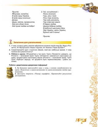 193
Òåìà4.Ðåàë³çìóìèñòåöòâ³
Запитання для узагальнення
1. У чому, на вашу думку, реалізм зображення головних героїв опер Дж. Верді «Ріго-
летто», М. Мусоргського «Борис Годунов», М. Лисенка «Тарас Бульба»?
2. Схарактеризуйте один з музичних образів, який вас найбільше вразив. У чому
полягає його реалістичність?
3. Робота в групах. Об’єднайтеся у три групи. Група «Песимісти» доводить, що
Ріголетто – негативний герой. Група «Оптимісти» намагається спростувати цю
думку, аргументувати протилежну версію (Ріголетто – позитивний герой). Третя
група «Арбітри» вирішує, чиї аргументи були переконливішими, і робить ви-
сновок.
Робота з додатковими джерелами інформації
1. Çà áàæàííÿ ïðîñëóõàéòå îäíó ç îïåð, ç ÿêèìè îçíàéîìèëèñÿ íà
óðîöі. Ïîäіëіòüñÿ ç îäíîêëàñíèêàìè òà îäíîêëàñíèöÿìè ñâîїìè âðà-
æåííÿìè.
2. Äîñëіäіòü òâîð÷іñòü «Òåàòðó êîðèôåїâ». Ïðåçåíòóéòå ðåçóëüòàòè
äîñëіäæåííÿ.
Запитання для узагальнення
2. Гей, на видноколі –
Ранки ясночолі,
Гори, ріки і поля.
Роки там ясніють,
Там сади рясніють,
Там співа моя земля.
Я дарую людям,
Щирим добрим людям,
В радісний щасливий день
Зорі України, квіти України,
Буйний сад її пісень!
Приспів:
Приспів:
Яблунева, солов'їна,
В моїм серці Україна,
В моїм серці сонячний
Дніпро.
Щира, світла, промениста,
Хай усіх єднає пісня,
Хай лунає людям на добро!
 