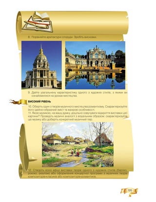 195
8. Ïîð³âíÿéòå àðõ³òåêòóðí³ ñïîðóäè. Çðîá³òü âèñíîâêè.
9. Äàéòå óçàãàëüíåíó õàðàêòåðèñòèêó îäíîãî ç õóäîæí³õ ñòèë³â, ç ÿêèìè âè
îçíàéîìèëèñÿ íà óðîêàõ ìèñòåöòâà.
ВИСОКИЙ РІВЕНЬ
10. Îáåð³òü îäèí ç òâîð³â ìóçè÷íîãî ìèñòåöòâà ðîìàíòèçìó. Ñõàðàêòåðèçóéòå
éîãî ³äåéíî-îáðàçíèé çì³ñò òà æàíðîâ³ îñîáëèâîñò³.
11. ßêîþ ìóçèêîþ, íà âàøó äóìêó, äîö³ëüíî îçâó÷óâàòè â³äêðèòòÿ âèñòàâêè ö³º¿
êàðòèíè? Ïðîâåä³òü ìóçè÷í³ àíàëîã³¿ ç â³çóàëüíèì îáðàçîì: ñõàðàêòåðèçóéòå
öþ ìóçèêó àáî äîáåð³òü êîíêðåòíèé ìóçè÷íèé òâ³ð.
12. Ñòâîð³òü åñê³ç àô³ø³ âèñòàâêè òâîð³â îäíîãî ç õóäîæí³õ ñòèë³â (áàðîêî,
ðîêîêî, ðåàë³çì) àáî îôîðìëåííÿ êîíöåðòíî¿ ïðîãðàìè ç ìóçè÷íèõ òâîð³â
êîìïîçèòîð³â-êëàñèê³â àáî êîìïîçèòîð³â-ðîìàíòèê³â.
 