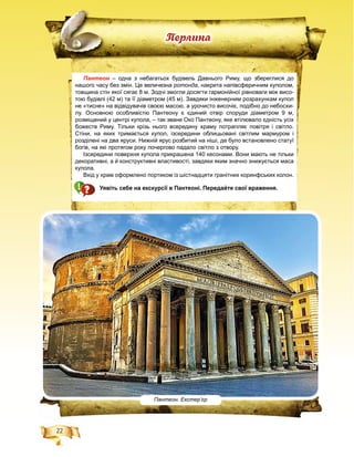 22
Ïåðëèíà
Пантеон – одна з небагатьох будівель Давнього Риму, що збереглися дон
нашого часу без змін. Це величезна ротонда, накрита напівсферичним куполом,
товщина стін якої сягає 8 м. Зодчі змогли досягти гармонійної рівноваги між висо-
тою будівлі (42 м) та її діаметром (45 м). Завдяки інженерним розрахункам купол
не «тисне» на відвідувачів своєю масою, а урочисто височіє, подібно до небосхи-
лу. Основною особливістю Пантеону є єдиний отвір споруди діаметром 9 м,
розміщений у центрі купола, – так зване Око Пантеону, яке втілювало єдність усіх
божеств Риму. Тільки крізь нього всередину храму потрапляє повітря і світло.
Стіни, на яких тримається купол, ізсередини облицьовані світлим мармуром і
розділені на два яруси. Нижній ярус розбитий на ніші, де було встановлено статуї
богів, на які протягом року почергово падало світло з отвору.
Ізсередини поверхня купола прикрашена 140 кесонами. Вони мають не тільки
декоративні, а й конструктивні властивості, завдяки яким значно знижується маса
купола.
Вхід у храм оформлено портиком із шістнадцяти гранітних коринфських колон.
Уявіть себе на екскурсії в Пантеоні. Передайте свої враження.
Пантеон. Екстер’єр
 