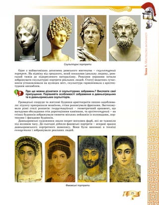 25
Òåìà1.Ìèñòåöòâîàíòè÷íîñò³
Îäíå ç íàéâàãîìіøèõ äîñÿãíåíü ðèìñüêîãî ìèñòåöòâà – ñêóëüïòóðíèé
ïîðòðåò. Íà âіäìіíó âіä ãðåöüêîãî, ÿêèé ïîêàçóâàâ іäåàëüíó ëþäèíó, ðèì-
ñüêèé òÿæіâ äî ïіäêðåñëåíîãî íàòóðàëіçìó. Ðèìëÿíè ïåðøèìè ïî÷àëè
çîáðàæóâàòè ñêóëüïòóðíі ïîðòðåòè ðåàëüíèõ ëþäåé. Ñòàòóї âèäàòíèõ ñó÷àñ-
íèêіâ óñòàíîâëþâàëè íà âóëèöÿõ ìіñò, ñêóëüïòóðà ãàðìîíіþâàëà ç àðõіòåê-
òóðíèì àíñàìáëåì.
Про що можна дізнатися зі скульптурних зображень? Висловте свої
припущення. Порівняйте особливості зображення в давньогрецьких
та в давньоримських скульпторів.
Ãðîìàäñüêі ñïîðóäè òà æèòëîâі áóäèíêè àðèñòîêðàòіâ ïèøíî îçäîáëþâà-
ëè: ïіäëîãó ïðèêðàøàëè ìîçàїêîþ, ñòіíè ðîçïèñóâàëè ôðåñêàìè. Çàñòîñîâó-
âàëè ðіçíі ñòèëі ðîçïèñіâ: іíêðóñòàöіéíèé – ãåîìåòðè÷íèé îðíàìåíò, ùî
íàãàäóâàâ îáêëàäàííÿ ñòіí äîðîãîöіííèì êàìіííÿì, òà àðõіòåêòóðíèé – íà
ñòіíàõ áóäèíêіâ çîáðàæóâàëè ñþæåòè ìіñüêèõ ïåéçàæіâ іç êîëîíàäàìè, ïîð-
òèêàìè і ôàñàäàìè áóäèíêіâ.
Äàâíüîðèìñüêі õóäîæíèêè çíàëè ñåêðåò âîñêîâèõ ôàðá, ÿêі íå òüìÿíіëè
ïіä âïëèâîì ÷àñó. Äî ñüîãîäíі äіéøëè ôàþìñüêі ïîðòðåòè – ÿñêðàâі çðàçêè
äàâíüîðèìñüêîãî ïîðòðåòíîãî æèâîïèñó. Âîíè áóëè âèêîíàíі â òåõíіöі
åíêàóñòèêà і çîáðàæóâàëè ðåàëüíèõ ëþäåé.
Скульптурні портрети
Фаюмські портрети
 