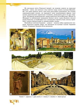 26
Ðîçä³ë1
ßê âèãëÿäàëî ìіñòî Ðèìñüêîї іìïåðії, ìè ìîæåìî óÿâèòè íà ïðèêëàäіß і Ð ї і ії
Ïîìïåїâ – ìіñòà, ÿêå ïîñòàëî ç-ïіä òîâñòîãî øàðó ïîïåëó âóëêàíà Âåçóâіþ.
ßê і âñі äàâíі ðèìñüêі ìіñòà, âîíî ìàëî ðåãóëÿðíå ïëàíóâàííÿ: äâі ãîëîâíі
ïåðïåíäèêóëÿðíі âóëèöі, íà ïåðåõðåñòі ÿêèõ ðîçìіùóâàâñÿ ôîðóì; іíøі
âóëèöі ïðîñòÿãàëèñÿ ïàðàëåëüíî ãîëîâíèì, ðîçäіëÿþ÷è ìіñòî íà ðÿä êâàð-
òàëіâ. Íà ôîðóìі ðîçìіùóâàëèñü õðàìè ðèìñüêèõ áîãіâ (Þïіòåðà, Þíîíè òà
Ìіíåðâè) òà íàéçíà÷íіøі ãðîìàäñüêі áóäіâëі ìіñòà: êóðіÿ (áóäèíîê ìіñüêîї
ðàäè); áàçèëіêà, äå âіäáóâàâñÿ ñóä і óêëàäàëèñÿ òîðãîâі óãîäè; øêîëà; êðàì-
íèöі і ðèíêè (ïðîäóêòîâèé òà ïðîìèñëîâèé); òåàòðè.
Ïîìïåéñüêі æèòëîâі áóäèíêè – äîìóñè – ÿâëÿëè ñîáîþ ïðÿìîêóòíі ñïî-
ðóäè, âèòÿãíóòі âçäîâæ äâîðó, ùî âèõîäèëè íà âóëèöþ ãëóõîþ òîðöåâîþ
ñòіíîþ. Óñåðåäèíі áóäèíêè áóëè ðîçïèñàíі.
Помпеї: 1 – фреска; 2 – руїни міста; 3 – театр; 4 – мозаїка; 5 – давня вулиця
1 2
3
4 5
 