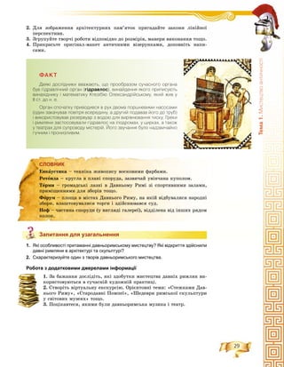 29
Òåìà1.Ìèñòåöòâîàíòè÷íîñò³
2. Äëÿ çîáðàæåííÿ àðõіòåêòóðíèõ ïàì’ÿòîê ïðèãàäàéòå çàêîíè ëіíіéíîї
ïåðñïåêòèâè.
3. Çãðóïóéòå òâîð÷і ðîáîòè âіäïîâіäíî äî ðîçìіðіâ, ìàíåðè âèêîíàííÿ òîùî.
4. Ïðèêðàñüòå îðèãіíàë-ìàêåò àíòè÷íèìè âіçåðóíêàìè, äîïîâíіòü íàïè-
ñàìè.
ÔÀÊÒ
Äåÿê³ äîñë³äíèêè ââàæàþòü, ùî ïðîîáðàçîì ñó÷àñíîãî îðãàíà
áóâ ã³äðàâë³÷íèé îðãàí (ã³äðàâëîñ), âèíàéäåííÿ ÿêîãî ïðèïèñóþòü
âèíàõ³äíèêó ³ ìàòåìàòèêó Êòåç³á³þ Îëåêñàíäð³éñüêîìó, ÿêèé æèâ ó
²² ñò. äî í. å.
Îðãàí ñïî÷àòêó ïðèâîäèâñÿ â ðóõ äâîìà ïîðøíåâèìè íàñîñàìè
(îäèí çàêà÷óâàâ ïîâ³òðÿ âñåðåäèíó, à äðóãèé ïîäàâàâ éîãî äî òðóá)
³ âèêîðèñòîâóâàâ ðåçåðâóàð ç âîäîþ äëÿ âèð³âíþâàííÿ òèñêó. Ãðåêè
³ ðèìëÿíè çàñòîñîâóâàëè ã³äðàâëîñ íà ³ïîäðîìàõ, ó öèðêàõ, à òàêîæ
ó òåàòðàõ äëÿ ñóïðîâîäó ì³ñòåð³é. Éîãî çâó÷àííÿ áóëî íàäçâè÷àéíî
ãó÷íèì ³ ïðîíèçëèâèì.
СЛОВНИК
Запитання для узагальнення
1. Які особливості притаманні давньоримському мистецтву? Які відкриття здійснили
давні римляни в архітектурі та скульптурі?
2. Схарактеризуйте один з творів давньоримського мистецтва.
Робота з додатковими джерелами інформації
1. Çà áàæàííÿ äîñëіäіòü, ÿêі çäîáóòêè ìèñòåöòâà äàâíіõ ðèìëÿí âè-
êîðèñòîâóþòüñÿ â ñó÷àñíіé õóäîæíіé ïðàêòèöі.
2. Ñòâîðіòü âіðòóàëüíó åêñêóðñіþ. Îðієíòîâíі òåìè: «Ñòåæêàìè Äàâ-
íüîãî Ðèìó», «Ñòàðîäàâíі Ïîìïåї», «Øåäåâðè ðèìñüêîї ñêóëüïòóðè
ó ñâіòîâèõ ìóçåÿõ» òîùî.
3. Ïîöіêàâòåñÿ, ÿêèìè áóëè äàâíüîðèìñüêà ìóçèêà і òåàòð.
СЛОВНИК
Åíêàóñòèêà – òåõíіêà æèâîïèñó âîñêîâèìè ôàðáàìè.
Ðîòîíäà – êðóãëà â ïëàíі ñïîðóäà, çàçâè÷àé óâіí÷àíà êóïîëîì.
Òåðìè – ãðîìàäñüêі ëàçíі â Äàâíüîìó Ðèìі çі ñïîðòèâíèìè çàëàìè,
ïðèìіùåííÿìè äëÿ çáîðіâ òîùî.
Ôîðóì – ïëîùà â ìіñòàõ Äàâíüîãî Ðèìó, íà ÿêіé âіäáóâàëèñÿ íàðîäíі
çáîðè, âëàøòîâóâàëèñÿ òîðãè і çäіéñíþâàâñÿ ñóä.
Íåô – ÷àñòèíà ñïîðóäè (ó âèãëÿäі ãàëåðåї), âіääіëåíà âіä іíøèõ ðÿäîì
êîëîí.
Запитання для узагальнення
 