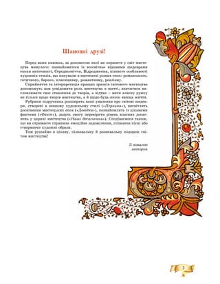 3
Шановні друзі!
Ïåðåä âàìè êíèæêà, çàà äîïîìîãîþ ÿêîї âè ïîðèíåòå ó ñâіò ìèñòå-
öòâà ìèíóëîãî: ïîçíàéîììèòåñÿ іç âñåñâіòíüî âіäîìèìè øåäåâðàìè
åïîõè àíòè÷íîñòі, Ñåðåäíüüîâі÷÷ÿ, Âіäðîäæåííÿ, ïіçíàєòå îñîáëèâîñòі
õóäîæíіõ ñòèëіâ, ùî ïàíóâàëè â ìèñòåöòâі ðіçíèõ åïîõ: ðîìàíñüêîãî,
ãîòè÷íîãî, áàðîêî, êëàñèööèçìó, ðîìàíòèçìó, ðåàëіçìó.
Ñïðèéíÿòòÿ òà іíòåðïðåòàöіÿ êðàùèõ çðàçêіâ ñâіòîâîãî ìèñòåöòâà
äîïîìîæóòü âàì óñâіäîìèèòè ðîëü ìèñòåöòâà â æèòòі, íàâ÷èòèñÿ âè-
ñëîâëþâàòè ñâîє ñòàâëåíííÿ äî òâîðіâ, à âіäòàê – ìàòè âëàñíó äóìêó
íå òіëüêè ùîäî òâîðіâ ìèññòåöòâà, à é ùîäî áóäü-ÿêîãî ÿâèùà æèòòÿ.
Ðóáðèêè ïіäðó÷íèêà ðîîçøèðÿòü âàøі óÿâëåííÿ ïðî ñâіòîâі øåäåâ-
ðè, ñòâîðåíі â ïåâíîìó õóäîæíüîìó ñòèëі («Ïåðëèíà»), âèñâіòëÿòü
äîñÿãíåííÿ ìèñòåöüêèõ åïïîõ («Äîâіäêà»), ïîçíàéîìëÿòü іç öіêàâèìè
ôàêòàìè («Ôàêò»), äàäóòòü çìîãó ïåðåâіðèòè ðіâåíü âëàñíèõ äîñÿã-
íåíü ó öàðèíі ìèñòåöòâà ((«Íàøі äîñÿãíåííÿ»). Ñïîäіâàєìîñÿ òàêîæ,
ùî âè îòðèìàєòå ñïðàâæíєє åìîöіéíå çàäîâîëåííÿ, ñïіâàþ÷è ïіñíі àáî
ñòâîðþþ÷è õóäîæíі îáðàççè.
Òîæ ðóøàéìî â öіêàâóó, ïіçíàâàëüíó é ðîçâèâàëüíó ïîäîðîæ ñâі-
òîì ìèñòåöòâà!
Ç ïîâàãîþ
àâòîðêà
 