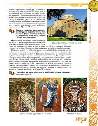 31
Òåìà2.ÌèñòåöòâîÑåðåäíüîâ³÷÷ÿ
÷óäîâî âèðіøåíîãî åêñòåð’єðó, ó ñåðåäíüî-
âі÷íîìó çîä÷åñòâі âåëèêîãî çíà÷åííÿ íàáóëî
îôîðìëåííÿ âíóòðіøíüîãî ïðîñòîðó ñïîðó-
äè. Ñêóïіñòü і ïðîñòîòà çîâíіøíüîãî âèãëÿäó
õðàìіâ êîíòðàñòóâàëà ç ïèøíîòîþ іíòåð’єðіâ.
Ñòіíè â ñåðåäèíі õðàìó áóëè ïðèêðàøåíі
ðіçíîáàðâíèìè ìîçàїêàìè, ôðåñêàìè, іêîíà-
ìè іç çîáðàæåííÿìè õðèñòèÿíñüêèõ ñâÿòèõ,
ùî â öіëîìó ñòâîðþâàëî îáðàç ðàéñüêîãî
ñàäó і ñÿþ÷îãî Öàðñòâà Íåáåñíîãî.
Визначте загальну характеристику
архітектурних будівель (типи, при-
значення, форми, характерні елемен-
ти). Порівняйте візантійські споруди
і будівлі епохи античності.
Îáðàçîòâîð÷å ìèñòåöòâî Âіçàíòії çíàõîäè-
ëîñÿ ïіä ñóâîðîþ öåðêîâíî-äåðæàâíîþ îïі-
êîþ. Îñêіëüêè ðåëіãіéíі âèìîãè îáìåæóâàëè
ðîçâèòîê ñêóëüïòóðè, àäæå çãіäíî ç íèìè ñòàòóї áóëè ïåâíèìè іäîëàìè,
ñêóëüïòóðà ó Âіçàíòії ïðåäñòàâëåíà ïåðåâàæíî ðåëüєôíèìè çîáðàæåííÿìè.
Âåëèêîãî ðîçêâіòó â îáðàçîòâîð÷îìó ìèñòåöòâі íàáóëè ìîçàїêè, ôðåñêè
òà іêîíîïèñ. Ó âíóòðіøíüîìó îçäîáëåííі õðàìіâ âіçàíòіéñüêі ìàéñòðè øèðî-
êî âèêîðèñòîâóâàëè ìîçàїêó. Çîáðàæåííÿ âèêëàäàëîñÿ ç ðіçíîêîëüîðîâèõ
êóáèêіâ ñìàëüòè (ñïëàâó ñêëà ç ìіíåðàëüíèìè ôàðáàìè). Âіçàíòіéñüêі ìîçà-
їêè áóëè ÿñêðàâèìè, áàãàòîáàðâíèìè, ñêëàäíèìè çà êîìïîçèöієþ, áàãàòî-
ôіãóðíèìè, ñþæåòíèìè. Ìîçàїêó ñòâîðþâàëè íà çîëîòîìó òëі: çîëîòî є
íàéáіëüø ñâіòëîíîñíèì ìàòåðіàëîì, âîíî ñòâîðþє ìàãіþ ñâіòëà, ùî ïîñèëþє
áîæåñòâåííіñòü іíòåð’єðó õðàìó. Çîëîòàâå òëî ìîçàїê çàïàëþâàëî ñåðöÿ âі-
ðóþ÷èõ, ñâîїì ìåðåõòіííÿì âèêëèêàþ÷è ïî÷óòòÿ íåéìîâіðíîї ïіäíåñåíîñòі.
Íàéäàâíіøі âіçàíòіéñüêі ìîçàїêè çáåðåãëèñÿ ó õðàìàõ òà ãðîáíèöÿõ ì. Ðà-
âåííè òà â öåðêâі Óñïіííÿ â ì. Íіêåÿ (Ìàëà Àçіÿ).
Поміркуйте, які зміни відбулися в зображенні людини порівняно з
епохою античності.
Церква Святої Ірини в Константинополі
Мозаїки ангелів із церкви Успіння в м. Нікея Мозаїка в м. Равенна
 