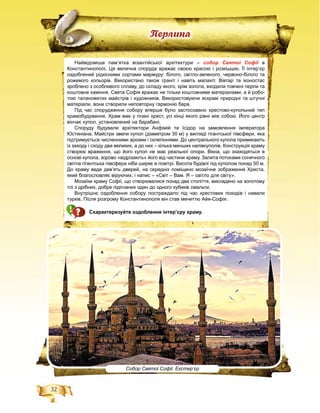 32
Ïåðëèíà
Собор Святої Софії. Екстер’єр
Найвідоміша пам’ятка візантійської архітектури – собор Святої Софії в
Константинополі. Ця велична споруда вражає своєю красою і розкішшю. Її інтер’єр
оздоблений рідкісними сортами мармуру: білого, світло-зеленого, червоно-білого та
рожевого кольорів. Використано також граніт і навіть малахіт. Вівтар та іконостас
зроблено з особливого сплаву, до складу якого, крім золота, входили товчені перли та
коштовне каміння. Свята Софія вражає не тільки коштовними матеріалами, а й робо-
тою талановитих майстрів і художників. Використовуючи яскраві природні та штучні
матеріали, вони створили неповторну гармонію барв.
Під час спорудження собору вперше було застосовано хрестово-купольний тип
храмобудування. Храм має у плані хрест, усі кінці якого рівні між собою. Його центр
вінчає купол, установлений на барабані.
Споруду будували архітектори Анфімій та Ісідор на замовлення імператора
Юстиніана. Майстри звели купол (діаметром 30 м) у вигляді гігантської півсфери, яка
підтримується численними арками і склепіннями. До центрального купола примикають
із заходу і сходу два великих, а до них – кілька менших напівкуполів. Конструкція храму
створює враження, що його купол не має реальної опори. Вікна, що знаходяться в
основі купола, зорово «відрізають» його від частини храму. Залита потоками сонячного
світла гігантська півсфера ніби ширяє в повітрі. Висота будівлі під куполом понад 50 м.
До храму веде дев’ять дверей, на середніх поміщено мозаїчне зображення Христа,
який благословляє віруючих, і напис – «Світ – Вам. Я – світло для світу».
Мозаїки храму Софії, що створювалися понад два століття, викладено на золотому
тлі з дрібних, добре підігнаних один до одного кубиків смальти.
Внутрішнє оздоблення собору постраждало під час хрестових походів і навали
турків. Після розгрому Константинополя він став мечеттю Айя-Софія.
Схарактеризуйте оздоблення інтер’єру храму.
 