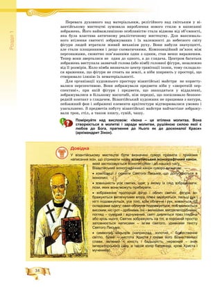 34
Ðîçä³ë1
ÏåðåâàãÏ à äóõîâíîãî íàä ìàòåðіàëüíèì, ðåëіãіéíîãî íàä ñâіòñüêèì ó âі-і і іé
çàíòіéñüêîìó ìèñòåöòâі çóìîâèëà âèðîáëåííÿ íîâîãî ñòèëþ â íàïèñàííі
çîáðàæåíü. Éîãî íàéâàæëèâіøîþ îñîáëèâіñòþ ñòàëà âіäìîâà âіä îá’єìíîñòі,
ÿêà áóëà âëàñòèâà àíòè÷íîìó ðåàëіñòè÷íîìó ìèñòåöòâó. Äëÿ ìàêñèìàëü-
íîãî âòіëåííÿ ñâÿòîñòі çîáðàæóâàíèõ і їõ íàëåæíîñòі äî íåáåñíîãî ñâіòó
ôіãóðè ëþäåé âòðàòèëè æèâèé ìåõàíіçì ðóõó. Âîíè íàáóëè çíà÷óùîñòі,
àëå ñòàëè ïëîùèííèìè і äåùî ñõåìàòè÷íèìè. Êîìïîçèöіéíèé çâ’ÿçîê ìіæ
ïåðñîíàæàìè, ñþæåòíî ïîâ’ÿçàíèìè îäèí ç îäíèì, ñòàâ ìåíø âèðàæåíèì.
Òåïåð âîíè çâåðòàëèñÿ íå îäèí äî îäíîãî, à äî ãëÿäà÷à. Öåíòðîì áàãàòüîõ
çîáðàæåíü âèñòóïàëà çàçâè÷àé ãîëîâà (àáî íіìá) ãîëîâíîї ôіãóðè, íåçàëåæíî
âіä її ðîçìіðіâ. Êîëî íіìáà âèçíà÷àëî öåíòð ãðàâіòàöії іêîíè, òîìó ñêëàäàëî-
ñÿ âðàæåííÿ, ùî ôіãóðè íå ñòîÿòü íà çåìëі, à íіáè øèðÿþòü ó ïðîñòîðі, ùî
ñòâîðþâàëî іëþçіþ їõ íåìàòåðіàëüíîñòі.
Äëÿ îðãàíіçàöії õóäîæíüîãî ïðîñòîðó âіçàíòіéñüêі ìàéñòðè íå êîðèñòó-
âàëèñÿ ïåðñïåêòèâîþ. Âîíè çîáðàæóâàëè ïðåäìåòè íіáè ó «çâîðîòíіé ïåð-
ñïåêòèâі», ïðè ÿêіé ôіãóðè і ïðåäìåòè, ùî çíàõîäÿòüñÿ ó âіääàëåííі,
çîáðàæóâàëèñÿ â áіëüøîìó ìàñøòàáі, íіæ ïåðåäíі, ùî ïîñèëþâàëî áåçïîñå-
ðåäíіé êîíòàêò ç ãëÿäà÷åì. Âіçàíòіéñüêèé õóäîæíèê íå ïðàöþâàâ ç íàòóðè,
ïåéçàæíèé ôîí і çîáðàæåíі åëåìåíòè àðõіòåêòóðè âіäòâîðþâàëèñÿ óìîâíî і
óçàãàëüíåíî. Ç ïðåäìåòіâ ïîáóòó âіçàíòіéñüêі ìàéñòðè íàé÷àñòіøå çîáðàæó-
âàëè òðîí, ñòіë, à òàêîæ êíèãó, ñóâіé, ÷àøó.
Поміркуйте над висловом: «Ікона – це втілена молитва. Вона
створюється в молитві і заради молитви, рушійною силою якої є
любов до Бога, прагнення до Нього як до досконалої Краси»
(архімандрит Зінон).
Äîâіäêà
У візантійському мистецтві були визначені суворі правила і прийоми
написання ікон, що отримали назву візантійський іконографічний канон,
який застосовується іконописцями і до нашого часу.
Візантійський іконографічний канон суворо визначає:
• композиції і сюжети Святого Письма, що допускаються в
іконописі;
• зовнішність усіх святих, одяг, у якому їх слід зображувати;
пози, яких вони можуть прибирати;
• зображення пропорцій фігур і облич святих: фігури зо-
бражуються витягнутими вгору, плечі звужуються, пальці рук і
нігті подовжуються, усе тіло, крім обличчя і рук, ховається під
складками одягу; овал обличчя подовжується, лоб малюється
високим, ніс і рот – дрібними,очі – великими, мигдалеподібними;
погляд – суворий і відчужений, святі дивляться повз глядача
або крізь нього. Святих зображують на тлі, а порожній простір
заповнюється написами – ім’ям святого, уривками тексту
Святого Письма;
• символіку кольорів (наприклад, золотий – Божественне
світло, білий – чистота Христа і сяйво його Божественної
слави, зелений – юність і бадьорість, червоний – знак
імператорського сану, а також колір багряниці, крові Христа і
мучеників).
 