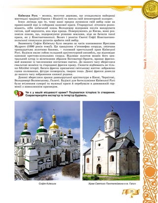 35
Òåìà2.ÌèñòåöòâîÑåðåäíüîâ³÷÷ÿ
Êèїâñüêà Ðóñü – âåëèêà, ìîãóòíÿ äåðæàâà, ùî óñïàäêóâàëà íàéêðàùі
ìèñòåöüêі òðàäèöії Єâðîïè і Âіçàíòії òà âíåñëà ñâіé íåïîâòîðíèé êîëîðèò.
Іñíóє ëåãåíäà ïðî òå, ÷îìó íàøі ïðåäêè çóïèíèëè ñâіé âèáіð ñàìå íà
ïðàâîñëàâíіé âіðі іç ñîáîðàìè êàçêîâîї êðàñè. Ñòàðîðóñüêі ëіòîïèñè ðîçïî-
âіäàþòü, íіáè êèїâñüêèé êíÿçü Âîëîäèìèð âіäïðàâèâ ïîñëіâ ìàíäðóâàòè
ñâіòîì, ùîá âèðіøèòè, ÿêà âіðà êðàùà. Ïîâåðíóâøèñü äî Êèєâà, âîíè ðîç-
ïîâіëè êíÿçþ, ùî, ïîäîðîæóþ÷è ðіçíèìè çåìëÿìè, íіäå íå áà÷èëè òàêîї
êðàñè, ÿê ó Êîíñòàíòèíîïîëі. Âåëè÷ і ðîçêіø Ñâÿòîї Ñîôії Êîíñòàíòèíî-
ïîëüñüêîї ñïîíóêàëà ðóñè÷іâ çðîáèòè ñâіé âèáіð.
Çíàìåíèòó Ñîôіþ Êèїâñüêó áóëî çâåäåíî çà ÷àñіâ êíÿçþâàííÿ ßðîñëàâà
Ìóäðîãî (1000 ðîêіâ òîìó!). Öÿ ãðàíäіîçíà ï’ÿòèíåôíà ñïîðóäà, óâіí÷àíà
òðèíàäöÿòüìà çîëîòèìè áàíÿìè, – ãîëîâíèé ïðåñòîëüíèé õðàì Êèїâñüêîї
Ðóñі. Áóäіâëÿ ÿâëÿє ñîáîþ ñêëàäíèé àðõіòåêòóðíèé àíñàìáëü, ùî âіäïîâіäàє
êàíîíàì õðåñòîâî-êóïîëüíèõ ñïîðóä. Âіäëèâàє çîëîòîì ìîçàїê éîãî öåí-
òðàëüíèé îëòàð іç âåëè÷åçíèì îáðàçîì Áîãîìàòåðі-Îðàíòè, âðàæàє ôðåñêî-
âèé æèâîïèñ іç ÷èñëåííèìè ïîñòàòÿìè ñâÿòèõ. Äî íàøîãî ÷àñó çáåðåãëèñÿ
ñìàëüòîâі ìîçàїêè òà ñòàðîäàâíі ôðåñêè õðàìó. Ñþæåòè âіäáèâàþòü íå òіëü-
êè áіáëіéíі іñòîðії. Áàãàòî ôðåñîê ïðèñâÿ÷åíі ñâіòñüêîìó æèòòþ: çîáðàæåíî
ñöåíè ïîëþâàííÿ, ôіãóðè ñêîìîðîõіâ, òâàðèí òîùî. Äåÿêі ôðåñêè äîíåñëè
äî íàøîãî ÷àñó çîáðàæåííÿ êíÿæîї ðîäèíè.
Äîíèíі çáåðåãëèñÿ çðàçêè äàâíüîðóñüêîї àðõіòåêòóðè â Êèєâі, ×åðíіãîâі,
Âîëîäèìèðі-Âîëèíñüêîìó, Ãàëè÷і. Áóäіâëі äëÿ áîãîñëóæіííÿ Êèїâñüêîї Ðóñі
áóëè âòіëåííÿì ñóâîðîї òà ìóæíüîї êðàñè é ïåðåáóâàëè â äèâîâèæíіé ãàð-
ìîíії ç íàâêîëèøíіì êðàєâèäîì.
Чи є у вашій місцевості храми? Поцікавтеся історією їх створення.
Схарактеризуйте екстер’єр та інтер’єр будівель.
Софія Київська Храм Святого Пантелеймона в м. Галич
 