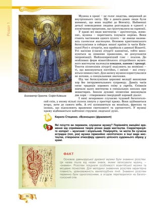 36
Ðîçä³ë1
Ìóçèêà â õðàìі – öå ãîëîñ ëþäñòâà, çâåðíåíèé äîÌ і
âíóòðіøíüîãî ñâіòó. Ùå ç äàâíіõ-äàâåí ëþäè áóëè
âïåâíåíі, ùî âîíè ïîäіáíі äî Âñåñâіòó. Íàéìåíøі
äåòàëі ïîâñÿêäåííÿ ëþäèíà ðîçãëÿäàëà â єäíîñòі ç
êîñìі÷íèìè ïðîöåñàìè, ùî ґðóíòóâàëèñÿ íà ãàðìîíії.
Ó õðàìі âñі âèäè ìèñòåöòâà – àðõіòåêòóðà, æèâî-
ïèñ, ìóçèêà – ïåðåñòàþòü іñíóâàòè îêðåìî. Âîíè
ñòàþòü ÷àñòèíàìè îäíîãî öіëîãî – öå ÿâèùå íàçèâà-
þòü ñèíòåçîì ìèñòåöòâ. Îñíîâîþ õðèñòèÿíñüêîãî
áîãîñëóæіííÿ â ñîáîðàõ íàøîї êðàїíè іç ÷àñіâ Êèїâ-
ñüêîї Ðóñі є ëіòóðãіÿ, ÿêà ïðèéøëà ç äàâíüîї Âіçàíòії.
Óñі íàñïіâè (ãëàñè) ëіòóðãії êàíîíі÷íі, òîáòî âèêî-
íóþòüñÿ çà ïåâíèìè ïðàâèëàìè, íå äîïóñêàþ÷è
іìïðîâіçàöії. Íàéïîøèðåíіøèé ãëàñ – ïñàëîì. Äî
îñîáëèâèõ ôîðì âіçàíòіéñüêîãî ëіòóðãіéíîãî ìóçè÷-
íîãî ìèñòåöòâà íàëåæàëè êîíäàêè, êàíîíè і òðîïàðі.
Òåêñòè ïіñíåñïіâіâ ëіòóðãії ïîäіëÿþòü íà íåçìіííі –
òі, ùî âèêîíóþòüñÿ ïîñòіéíî, і çìіííі – ÿêі ñòîñó-
þòüñÿ ïåâíèõ ñâÿò. Äëÿ çàïèñó ìóçèêè êîðèñòóâàëèñÿ
íå íîòàìè, à ñïåöіàëüíèìè çíà÷êàìè.
Ïіä ÷àñ áîãîñëóæіííÿ öåðêîâíі ìåëîäії âèêîíóâàâ
õîð áåç іíñòðóìåíòàëüíîãî ñóïðîâîäó. Äàâíіõ ÷àñіâ
ñÿãàє òðàäèöіÿ õîðîâîãî ñïіâó a capella. Ñïіâàêіâ
íàâ÷àëè öüîãî ìèñòåöòâà â ñïåöіàëüíèõ øêîëàõ ïðè
ìîíàñòèðÿõ. Іíêîëè äóõîâíі ïіñíåñïіâè âèêîíóâàëè
äâà õîðè – ñòâîðþâàâñÿ ñâîєðіäíèé õîðîâèé äіàëîã.
І íèíі çà÷àðîâàíî ñëóõàєìî ÷óäîâèé áàãàòîãîëî-
ñèé ñïіâ, ó ÿêîìó âіëüíі ãîëîñè ëèíóòü ó ïðîñòîðі õðàìó. Âîíè çäіéìàþòüñÿ
âãîðó, íà÷å äî ñàìîãî íåáà. À î÷і çóïèíÿþòüñÿ íà ìîçàїêàõ, ôðåñêàõ òà
іêîíàõ, ùî ïіäñèëþþòü âðàæåííÿ ñâÿòêîâîñòі òà óðî÷èñòîñòі. Ó ìóçèöі
õðàìó âіäáèâàþòüñÿ íàéòîíøі ñòðóìåíі ëþäñüêîї äóøі.
Кирило Стеценко. «Всенощна» (фрагмент)
Які почуття ви пережили, слухаючи музику? Порівняйте емоційні вра-
ження від сприймання творів різних видів мистецтва. Схарактеризуй-
те колорит – музичний і візуальний. Поміркуйте, чи могла би сучасна
естрадна (поп, рок) музика гармонійно «вплітатися» в інші види мис-
тецтва, створюючи атмосферу єдиного цілісного художнього образу у
храмі.
ÔÀÊÒ
Îñíîâîþ äàâíüîðóñüêî¿ äóõîâíî¿ ìóçèêè áóëè çíàìåíí³ ðîçñï³âè.
Öÿ íàçâà ï³øëà â³ä íàçâè çíàê³â, ÿêèìè çàïèñóâàëè ìóçèêó, –
«çíàìåí». Ðîçñï³âè ïîºäíàëè îñîáëèâîñò³ â³çàíò³éñüêî¿ ìóçèêè òà
ì³ñöåâèõ ï³ñíåñï³â³â. Äëÿ ìåëîäèêè çíàìåííèõ ðîçñï³â³â õàðàêòåðíà
ïëàâí³ñòü, óð³âíîâàæåí³ñòü õâèëåïîä³áíèõ ë³í³é. Çíàìåíí³ ðîçñï³âè
ïåðâèííî áóëè îäíîãîëîñíèìè, à çãîäîì ïåðåòâîðèëèñÿ íà áàãàòî-
ãîëîñíèé ñï³â.
Богоматір Оранта. Софія Київська
 