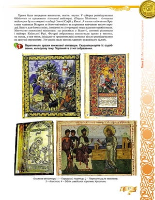 37
Òåìà2.ÌèñòåöòâîÑåðåäíüîâ³÷÷ÿ
Õðàìè áóëè îñåðåäêîì ìèñòåöòâà, îñâіòè, íàóêè. Ó ñîáîðàõ ðîçìіùóâàëèñÿ
áіáëіîòåêè òà ïðàöþâàëè ëіòîïèñíі ìàéñòåðíі. (Ïåðøà áіáëіîòåêà і ëіòîïèñíà
ìàéñòåðíÿ áóëè ñòâîðåíі â ñîáîðі Ñâÿòîї Ñîôії ó Êèєâі. À êíÿçÿ êèїâñüêîãî ßðî-
ñëàâà íàçèâàëè Ìóäðèì çà éîãî îñâі÷åíіñòü òà ñïðèÿííÿ íàâ÷àííþ âñüîãî íàðî-
äó). Êíèãè äëÿ áîãîñëóæіíü, іñòîðè÷íі òà ëіòåðàòóðíі òâîðè êðàñèâî îçäîáëþâàëè.
Ìèñòåöòâî êíèæêîâîї ìіíіàòþðè, ùî ðîçêâіòëî ó Âіçàíòії, àêòèâíî ðîçâèâàëè
і ìàéñòðè Êèїâñüêîї Ðóñі. Ôіãóðíі çîáðàæåííÿ âèêîíóâàëè ïðÿìî â òåêñòàõ,
íà ïîëÿõ, à ñàì òåêñò, іíіöіàëè òà îðíàìåíòàëüíі çàñòàâêè âіëüíî ðîçìіùóâàëèñÿ
íà àðêóøі ïåðãàìåíòó. Óñå ðàçîì ìàëî âèãëÿä єäèíîãî õóäîæíüîãî öіëîãî.
Перегляньте зразки книжкової мініатюри. Схарактеризуйте їх оздоб-
лення, кольорову гаму. Порівняйте стилі зображення.
Книжкові мініатюри: 1 – Паризький псалтир; 2 – Пересопницьке євангеліє;
3 – Апостол; 4 – біблія шведської королеви Христини
1 2
3 4
 