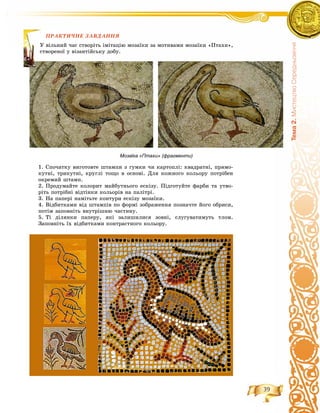39
Òåìà2.ÌèñòåöòâîÑåðåäíüîâ³÷÷ÿ
ÏÐÀÊÒÈ×ÍÅ ÇÀÂÄÀÍÍß
èé ÷àñ ñòâîðіòü іìіòàöіþ ìîçàїêè çà ìîòèâàìè ìîçàїêè «Ïòàõè»,
îї ó âіçàíòіéñüêó äîáó.
Мозаїка «Птахи» (фрагменти)
1. Ñïî÷àòêó âèãîòîâòå øòàìïè ç ãóìêè ÷è êàðòîïëі: êâàäðàòíі, ïðÿìî-
êóòíі, òðèêóòíі, êðóãëі òîùî â îñíîâі. Äëÿ êîæíîãî êîëüîðó ïîòðіáåí
îêðåìèé øòàìï.
2. Ïðîäóìàéòå êîëîðèò ìàéáóòíüîãî åñêіçó. Ïіäãîòóéòå ôàðáè òà óòâî-
ðіòü ïîòðіáíі âіäòіíêè êîëüîðіâ íà ïàëіòðі.
3. Íà ïàïåðі íàìіòüòå êîíòóðè åñêіçó ìîçàїêè.
4. Âіäáèòêàìè âіä øòàìïіâ ïî ôîðìі çîáðàæåííÿ ïîçíà÷òå éîãî îáðèñè,
ïîòіì çàïîâíіòü âíóòðіøíþ ÷àñòèíó.
5. Òі äіëÿíêè ïàïåðó, ÿêі çàëèøèëèñÿ çîâíі, ñëóãóâàòèìóòü òëîì.
Çàïîâíіòü їõ âіäáèòêàìè êîíòðàñòíîãî êîëüîðó.
ÏÐÀÊ
Ó âіëüí
ñòâîðåí
 