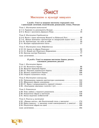 4
Ç Ì²ÑÒ
Мистецтво в культурі минулого
І ðîçäіë. Ñòèëі òà íàïðÿìè ìèñòåöòâà ñòàðîäàâíіõ åïîõ
і öèâіëіçàöіé: àíòè÷íèé, âіçàíòіéñüêèé, ðîìàíñüêèé, ãîòèêà, Ðåíåñàíñ
Òåìà 1. Ìèñòåöòâî àíòè÷íîñòі
§ 1–2. Ãàðìîíіÿ òà äîñêîíàëіñòü Åëëàäè . . . . . . . . . . . . . . . . . . . . . . . . 6
§ 3–4. Âåëè÷ і ìîãóòíіñòü Äàâíüîãî Ðèìó . . . . . . . . . . . . . . . . . . . . . . 18
Òåìà 2. Ìèñòåöòâî Ñåðåäíüîâі÷÷ÿ
§ 5–6. Âåëè÷ і êðàñà ìèñòåöòâà Âіçàíòії òà Êèїâñüêîї Ðóñі.. . . . . . . . . . 30
§ 7–8. «Âàæêå ìîâ÷àííÿ» àðõіòåêòóðè òà ëèöàðñüêèé êîäåêñ ÷åñòі . . . . 41
§ 9–10. Àðõіòåêòóðà, ùî ëèíå äî íåáåñ. . . . . . . . . . . . . . . . . . . . . . . . 50
§ 11. Êîëîðèò ñåðåäíüîâі÷íîãî ìіñòà . . . . . . . . . . . . . . . . . . . . . . . . . 57
Òåìà 3. Ìèñòåöòâî åïîõè Âіäðîäæåííÿ
§ 12–13. Іäåàëè òà îáðàçè Ðåíåñàíñó . . . . . . . . . . . . . . . . . . . . . . . . . 62
§ 14–15. Íîâèé ñâіò Ïіâíі÷íîãî Âіäðîæåííÿ . . . . . . . . . . . . . . . . . . . . 70
§ 16. Çâóêîâà ïàëіòðà Ðåíåñàíñó . . . . . . . . . . . . . . . . . . . . . . . . . . . . 77
ÍÀØІ ÄÎÑßÃÍÅÍÍß . . . . . . . . . . . . . . . . . . . . . . . . . . . . . . . . . . . . . . . 83
ІІ ðîçäіë. Ñòèëі òà íàïðÿìè ìèñòåöòâà: áàðîêî, ðîêîêî,
êëàñèöèçì, ðîìàíòèçì, ðåàëіçì
Òåìà 1. Ìèñòåöòâî áàðîêî
§ 17–18. Âåëè÷íіñòü áàðîêî. . . . . . . . . . . . . . . . . . . . . . . . . . . . . . . . 86
§ 19. Ìóçè÷íå ìåðåæèâî áàðîêî . . . . . . . . . . . . . . . . . . . . . . . . . . . . 96
§ 20–21. Ïåðëèíè óêðàїíñüêîãî áàðîêî. . . . . . . . . . . . . . . . . . . . . . . 100
§ 22. Ìóçèêà óêðàїíñüêîãî áàðîêî . . . . . . . . . . . . . . . . . . . . . . . . . . 108
§ 23. Ñåêðåòè ãàëàíòíîãî ñòèëþ . . . . . . . . . . . . . . . . . . . . . . . . . . . 114
Òåìà 2. Ìèñòåöòâî êëàñèöèçìó
§ 24. Óðіâíîâàæåíà ãàðìîíіÿ àðõіòåêòóðè êëàñèöèçìó. . . . . . . . . . . . 124
§ 25. Æèâîïèñíі îáðàçè êëàñèöèçìó . . . . . . . . . . . . . . . . . . . . . . . . 132
§ 26–27. Êðàñà і âïîðÿäêîâàíіñòü ãàðìîíії ñïіâçâó÷. . . . . . . . . . . . . . 136
§ 28. «Çëàãîäæåíå çìàãàííÿ» ñîëіñòіâ і òóòі . . . . . . . . . . . . . . . . . . . 144
Òåìà 3. Ðîìàíòèçì
§ 29. Òåìà ëþáîâі ó òâîð÷îñòі ðîìàíòèêіâ. . . . . . . . . . . . . . . . . . . . . 148
§ 30. Ðîìàíòè÷íі îáðàçè â ìèñòåöòâі . . . . . . . . . . . . . . . . . . . . . . . . 158
§ 31. Åïîõà âèäàòíèõ îñîáèñòîñòåé . . . . . . . . . . . . . . . . . . . . . . . . . 166
Òåìà 4. Ðåàëіçì ó ìèñòåöòâі
§ 32. «Ïðàâäà æèòòÿ», àáî Ðåàëіñòè÷íèé ñòèëü ó ìèñòåöòâі . . . . . . . . 174
§ 33. Êðàñà íàâêîëî – ó çâè÷íîìó ïëèíі ïîâñÿêäåííîñòі, ó äîâêіëëі . . 182
§ 34. Ðåàëіñòè÷íі îáðàçè íà ñöåíі . . . . . . . . . . . . . . . . . . . . . . . . . . 188
ÍÀØІ ÄÎÑßÃÍÅÍÍß . . . . . . . . . . . . . . . . . . . . . . . . . . . . . . . . . . . . . . 194
 