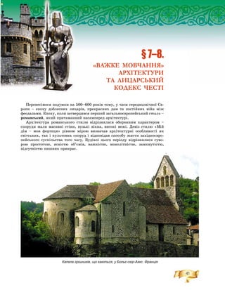 41
§ 7–8.
«ВАЖКЕ МОВЧАННЯ»
АРХІТЕКТУРИ
ТА ЛИЦАРСЬКИЙ
КОДЕКС ЧЕСТІ
Капела грішників, що каються, у Больє-сюр-Аякс. Франція
Ïåðåíåñіìîñÿ ïîäóìêè íà 500–600 ðîêіâ òîìó, ó ÷àñè ñåðåäíüîâі÷íîї Єâ-
ðîïè – åïîõó äîáëåñíèõ ëèöàðіâ, ïðåêðàñíèõ äàì òà ïîñòіéíèõ âіéí ìіæ
ôåîäàëàìè. Åïîõó, êîëè çàòâåðäèâñÿ ïåðøèé çàãàëüíîєâðîïåéñüêèé ñòèëü –
ðîìàíñüêèé, ÿêèé ïðèòàìàííèé íàñàìïåðåä àðõіòåêòóðі.
Àðõіòåêòóðà ðîìàíñüêîãî ñòèëþ âіäðіçíÿëàñÿ îáîðîííèì õàðàêòåðîì –
ñïîðóäè ìàëè ìàñèâíі ñòіíè, âóçüêі âіêíà, âèñîêі âåæі. Äåâіç ñòèëþ «Ìіé
äіì – ìîÿ ôîðòåöÿ» ðіâíîþ ìіðîþ âèçíà÷àâ àðõіòåêòóðíі îñîáëèâîñòі ÿê
ñâіòñüêèõ, òàê і êóëüòîâèõ ñïîðóä і âіäïîâіäàâ ñïîñîáó æèòòÿ çàõіäíîєâðî-
ïåéñüêîãî ñóñïіëüñòâà òîãî ÷àñó. Áóäіâëі öüîãî ïåðіîäó âіäðіçíÿëèñÿ ñóâî-
ðîþ ïðîñòîòîþ, ÿñíіñòþ îá’єìіâ, âàæêіñòþ, ìîíîëіòíіñòþ, çàìêíóòіñòþ,
âіäñóòíіñòþ ïèøíèõ ïðèêðàñ.
 