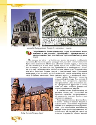 42
Ðîçä³ë1
Схарактеризуйте будівлі романського стилю. Що спільного, а що –
відмінного в цих спорудах? Подискутуйте з однокласниками та
однокласницями, чому саме такі риси притаманні архітектурі цього
стилю.
Ìè çâèêëè, ùî ìіñòî – öå ïîñåëåííÿ, âåëèêå çà ïëîùåþ òà êіëüêіñòþ
íàñåëåííÿ. Ïðîòå êîëèñü äàâíî, ó ñåðåäíі âіêè, êіëüêіñòü ìіñüêîãî íàñåëåííÿ
áóëà çîâñіì íåâåëèêîþ. Ìіñòà áóëè îáíåñåíі âèñîêèì ìóðîì, і ïîòðàïèòè
äî íèõ ìîæíà áóëî òіëüêè ÷åðåç áðàìè, ùî ïèëüíî îõîðîíÿëèñÿ. Âóëèöі
ìіñò áóëè âóçüêі, íå îñâіòëþâàëèñÿ, òðèâàëèé ÷àñ íå ìàëè áðóêіâêè. Áóäèí-
êè áóëè äâî- і òðèïîâåðõîâі é ðîçìіùóâàëèñÿ äîñèòü òіñíî. Îñíîâíîþ îçíà-
êîþ ìіñòà áóëà éîãî ãîëîâíà ñïîðóäà – êàôåäðàëüíèé ñîáîð. Ðîìàíñüêèé
õðàì, âèòÿãíóòèé ó ïëàíі ó âèãëÿäі ëàòèíñüêîãî õðåñòà, óîñîáëþâàâ ìîäåëü
ñâіòó é âіäáèâàâ êàòîëèöüêó іäåþ «õðåñíîãî øëÿõó» ñòðàæäàííÿ é ñïîêó-
òóâàííÿ ãðіõіâ. Âàæëèâèì åëåìåíòîì
ðîìàíñüêîї àðõіòåêòóðè áóëà êîëîíà, її
êàïіòåëü áóëà ïðèêðàøåíà ñêóëüïòóð-
íèì îðíàìåíòîì. Ñòіíè ðîìàíñüêèõ õðà-
ìіâ ïðèêðàøóâàëè ôðåñêàìè òà ìîçàї-
êàìè. Íà æàëü, æèâîïèñ ðîìàíñüêîãî
ïåðіîäó ïðàêòè÷íî íå çáåðіãñÿ.
Ó òіñíîìó ñèíòåçі ç àðõіòåêòóðîþ ïå-
ðåáóâàëà ñêóëüïòóðà: ñêóëüïòóðíі çî-
áðàæåííÿ – ðåëüєôè – ðîçòàøîâóâàëèñÿ,
ÿê ïðàâèëî, íà ïîðòàëàõ (àðõіòåêòóðíî
îôîðìëåíèõ âõîäàõ).
ßêùî õðàì óîñîáëþâàâ ôîðòåöþ Áîãà,
òî çàìîê – öèòàäåëü ëèöàðÿ. Ðîìàíñüêі
êàì’ÿíі çàìêè ç ïîòóæíèìè îáîðîííèìè
ñòіíàìè áóëè íåïðèñòóïíèìè óêðіïëåí-
íÿìè. Äëÿ çàáåçïå÷åííÿ ìàêñèìàëüíîї
îáîðîíè çàìîê-ôîðòåöþ áóäóâàëè íà âè-
ñî÷èíі (ñêåëі àáî ïàãîðáі) ÷è â çàêðóòàõ
ðі÷îê, íà îñòðîâàõ àáî â іíøèõ ìàëîäî-
Церква Ла Мадлен у Везелі. Франція: 1 – екстер’єр; 2 – тимпан
Собор Святого Петра у Вормсі
1
2
 