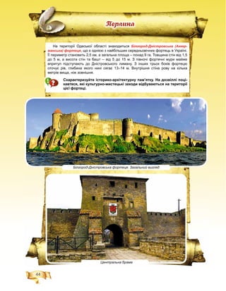 44
Ïåðëèíà
На території Одеської області знаходиться Білгород-Дністровська (Аккер-
манська) фортеця, що є однією з найбільших середньовічних фортець в Україні.
Її периметр становить 2,5 км, а загальна площа – понад 9 га. Товщина стін від 1,5
до 5 м, а висота стін та башт – від 5 до 15 м. З півночі фортечні мури майже
впритул підступають до Дністровського лиману. З інших трьох боків фортецю
оточує рів, глибина якого нині сягає 13–14 м. Внутрішня стіна рову на кілька
метрів вища, ніж зовнішня.
Схарактеризуйте історико-архітектурну пам’ятку. На дозвіллі поці-
кавтеся, які культурно-мистецькі заходи відбуваються на території
цієї фортеці.
Білгород-Дністровська фортеця. Загальний вигляд
Центральна брама
 