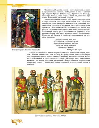 46
Ðîçä³ë1
×èìàëî ïîäіé äàâíіõ ëåãåíä і êàçîê âіäáóâàєòüñÿ ñàìå× іé і і
â ñåðåäíüîâі÷íèõ çàìêàõ. Íàéâіäîìіøі ç íèõ – ëåãåíäè
ïðî êîðîëÿ Àðòóðà, Ðîáіíà Ãóäà, Òðèñòàíà òà Іçîëüäó,
ïіñíÿ ïðî Ðîëàíäà, іíøі òâîðè, ç ÿêèõ ìè äіçíàєìîñÿ ïðî
æèòòÿ òà ïîäâèãè äîáëåñíèõ ëèöàðіâ.
Ëèöàðåì íàçèâàëè âîїíà íà êîíі ç âàæêèì îçáðîєííÿì
і ñïîðÿäæåííÿì, ÿêèé áóâ çàõèñíèêîì óñіõ, õòî öüîãî
ïîòðåáóâàâ. Ðèñè ëèöàðñòâà âèõîâóâàëè ç äèòèíñòâà. Ïî-
ñâÿ÷åííÿ â ëèöàðі áóëî íåïðîñòèì ðèòóàëîì – âіí ñêëàäàâ
ïðèñÿãó â õðàìі, áіëÿ âіâòàðÿ, äàþ÷è îáіòíèöі ÷åñòі é âіð-
íîñòі, à ñâÿùåíèê áëàãîñëîâëÿâ ìå÷ ìàéáóòíüîãî ëèöàðÿ.
Ëèöàðñüêèé êîäåêñ ÷åñòі íàêàçóâàâ áóòè õîðîáðèì, øëÿ-
õåòíèì, âіðíèì îáîâ’ÿçêó, âåëèêîäóøíèì, áëàãîðîäíèì.
Ëèöàð íå ìіã áèòèñÿ çі ñëàáêèì ñóïðîòèâíèêîì ÷è ëіò-
íüîþ ëþäèíîþ.
Äî ñåðöÿ ëèöàð òîé ìåíі,
Ùî, ïåðøèì êèíóâøèñü ó áіé,
Ëåòèòü áåçñòðàøíî íà êîíі,
Çàïàëþє çàãіí âåñü ñâіé
Âіäâàãîþ ï’ÿíêîþ.
Áåðòðàí äå Áîðí
Ëèöàðі áóëè îçáðîєíі ìå÷åì ìåòðîâîї äîâæèíè, òðèêóòíèì ùèòîì, ñïè-
ñîì і òîíêèì êèíäæàëîì. Äëÿ çàõèñòó âіä óäàðіâ âîíè îäÿãàëè êîëü÷óãó
òà ïëàñòèí÷àòó áðîíþ, ãîëîâó çàõèùàâ âåëèêèé ìåòàëåâèé øîëîì. Êîëü-
÷óãó âèãîòîâëÿëè ç òèñÿ÷ çàëіçíèõ êіëåöü, ïîєäíàííÿ ÿêèõ ñòâîðþâàëî
ìàëþíîê, ùî òðîõè íàãàäóâàâ â’ÿçàëüíèé. Ïîâåðõ áіëèçíè ëèöàð îäÿãàâ
êîëü÷óæíó ñîðî÷êó, êîëü÷óæíі øòàíè, ðóêàâèöі é êîëü÷óæíèé øîëîì ç
êîìіðîì.
Джон Вотергаус. Тристан та Ізольда
Середньовічні костюми. Німеччина. ХІV ст.
 