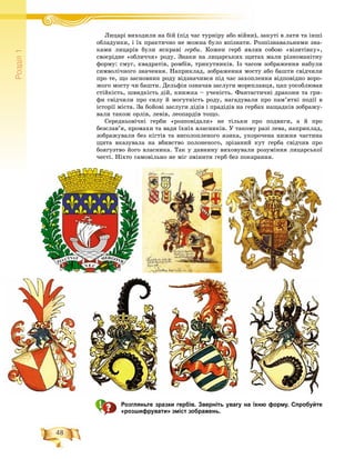 48
Ðîçä³ë1
Ëèöàðі âèõîäèëè íà áіé (ïіäË і áіé ( і ÷àñ òóðíіðó àáî âіéíè), çàêóòі â ëàòè òà іíøіі á іé
îáëàäóíêè, і їõ ïðàêòè÷íî íå ìîæíà áóëî âïіçíàòè. Ðîçïіçíàâàëüíèìè çíà-
êàìè ëèöàðіâ áóëè ÿñêðàâі ãåðáè. Êîæåí ãåðá ÿâëÿâ ñîáîþ «âіçèòіâêó»,
ñâîєðіäíå «îáëè÷÷ÿ» ðîäó. Çíàêè íà ëèöàðñüêèõ ùèòàõ ìàëè ðіçíîìàíіòíó
ôîðìó: ñìóã, êâàäðàòіâ, ðîìáіâ, òðèêóòíèêіâ. Іç ÷àñîì çîáðàæåííÿ íàáóëè
ñèìâîëі÷íîãî çíà÷åííÿ. Íàïðèêëàä, çîáðàæåííÿ ìîñòó àáî áàøòè ñâіä÷èëè
ïðî òå, ùî çàñíîâíèê ðîäó âіäçíà÷èâñÿ ïіä ÷àñ çàõîïëåííÿ âіäïîâіäíî âîðî-
æîãî ìîñòó ÷è áàøòè. Äåëüôіí îçíà÷àâ çàñëóãè ìîðåïëàâöÿ, öàï óîñîáëþâàâ
ñòіéêіñòü, øâèäêіñòü äіé, êíèæêà – ó÷åíіñòü. Ôàíòàñòè÷íі äðàêîíè òà ãðè-
ôè ñâіä÷èëè ïðî ñèëó é ìîãóòíіñòü ðîäó, íàãàäóâàëè ïðî ïàì’ÿòíі ïîäії â
іñòîðії ìіñòà. Çà áîéîâі çàñëóãè äіäіâ і ïðàäіäіâ íà ãåðáàõ íàùàäêіâ çîáðàæó-
âàëè òàêîæ îðëіâ, ëåâіâ, ëåîïàðäіâ òîùî.
Ñåðåäíüîâі÷íі ãåðáè «ðîçïîâіäàëè» íå òіëüêè ïðî ïîäâèãè, à é ïðî
áåçñëàâ’ÿ, ïðîìàõè òà âàäè їõíіõ âëàñíèêіâ. Ó òàêîìó ðàçі ëåâà, íàïðèêëàä,
çîáðàæóâàëè áåç êіãòіâ òà âèñîëîïëåíîãî ÿçèêà, óêîðî÷åíà íèæíÿ ÷àñòèíà
ùèòà âêàçóâàëà íà âáèâñòâî ïîëîíåíîãî, çðіçàíèé êóò ãåðáà ñâіä÷èâ ïðî
áîÿãóçòâî éîãî âëàñíèêà. Òàê ó äàâíèíó âèõîâóâàëè ðîçóìіííÿ ëèöàðñüêîї
÷åñòі. Íіõòî ñàìîâіëüíî íå ìіã çìіíèòè ãåðá áåç ïîêàðàííÿ.
Розгляньте зразки гербів. Зверніть увагу на їхню форму. Спробуйте
«розшифрувати» зміст зображень.
 