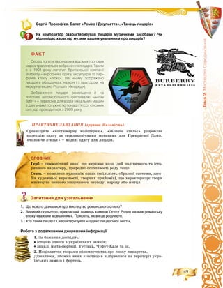 49
Òåìà2.ÌèñòåöòâîÑåðåäíüîâ³÷÷ÿ
Сергій Прокоф’єв. Балет «Ромео і Джульєтта», «Танець лицарів»
Як композитор охарактеризував лицарів музичними засобами? Чи
відповідає характер музики вашим уявленням про лицарів?
ÔÀÊÒ
Ñåðåä ëîãîòèï³â ñó÷àñíèõ â³äîìèõ òîðãîâèõ
ìàðîê òðàïëÿþòüñÿ çîáðàæåííÿ ëèöàð³â. Òàêèì
º ç 1901 ðîêó ëîãîòèï áðèòàíñüêî¿ êîìïàí³¿
Burberry – âèðîáíèêà îäÿãó, àêñåñóàð³â òà ïàð-
ôóì³â êëàñó «ëþêñ». Íà íüîìó çîáðàæåíî
ëèöàðÿ â îáëàäóíêàõ, íà êîí³ ³ ç ïðàïîðîì, íà
ÿêîìó íàïèñàíî Prorsum («Óïåðåä»).
Çîáðàæåííÿ ëèöàðÿ ðîçì³ùåíî é íà
ëîãîòèï³ àâòîìîá³ëüíîãî ôåñòèâàëþ «Àíë³ì
500+» – ïåðåãîí³â äëÿ âîä³¿â óí³êàëüíèõ ìàøèí
ç äâèãóíàìè ïîòóæí³ñòþ ïîíàä ï’ÿòñîò ê³íñüêèõ
ñèë, ùî ïðîâîäèòüñÿ ç 2009 ðîêó.
ÏÐÀÊÒÈ×ÍÅ ÇÀÂÄÀÍÍß (ãðóïîâà äіÿëüíіñòü)
óéòå «êîñòþìåðíó ìàéñòåðíþ». «Æіíî÷å àòåëüє» ðîçðîáëÿє
þ îäÿãó çà ñåðåäíüîâі÷íèìè ìîòèâàìè äëÿ Ïðåêðàñíîї Äàìè,
÷å àòåëüє» – ìîäåëі îäÿãó äëÿ ëèöàðÿ.
СЛОВНИК
Запитання для узагальнення
1. Що нового дізналися про мистецтво романського стилю?
2. Великий скульптор, прекрасний знавець каменю Огюст Роден назвав романську
епоху «важким мовчанням». Поясніть, як ви це розумієте.
3. Хто такий лицар? Схарактеризуйте «кодекс лицарської честі».
Робота з додатковими джерелами інформації
1. Çà áàæàííÿ äîñëіäіòü:
• іñòîðіþ îäíîãî ç óêðàїíñüêèõ çàìêіâ;
• çíèêëі ìіñòà-ôîðòåöі: Òóñòàíü, ×óôóò-Êàëå òà іí.
2. Ïîöіêàâòåñÿ òâîðàìè êіíîìèñòåöòâà ïðî åïîõó ëèöàðñòâà.
Äіçíàéòåñÿ, çéîìêè ÿêèõ êіíîòâîðіâ âіäáóâàëèñÿ íà òåðèòîðії óêðà-
їíñüêèõ çàìêіâ і ôîðòåöü.
ÏÐÀÊ
Îðãàíіçó
êîëåêöіþ
«÷îëîâі÷
СЛОВНИК
Ãåðá – ñèìâîëі÷íèé çíàê, ùî âèðàæàє êîëî іäåé ïîëіòè÷íîãî òà іñòî-
ðè÷íîãî õàðàêòåðó, ïðèðîäíі îñîáëèâîñòі ðîäó òîùî.
Ñòèëü – êîìïëåêñ õóäîæíіõ îçíàê (ñïіëüíіñòü îáðàçíîї ñèñòåìè, çàñî-
áіâ õóäîæíüîї âèðàçíîñòі, òâîð÷èõ ïðèéîìіâ), ùî õàðàêòåðèçóє òâîðè
ìèñòåöòâà ïåâíîãî іñòîðè÷íîãî ïåðіîäó, íàðîäó àáî ìèòöÿ.
Запитання для узагальнення
 