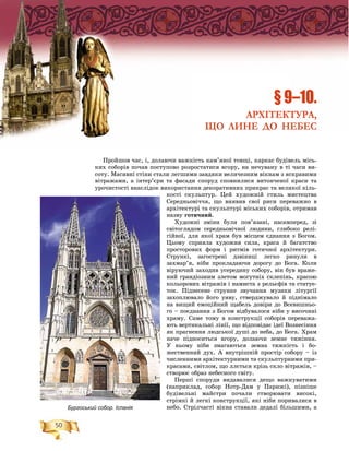 50
Ïðîéøîâ ÷àñ, і, äîëàþ÷è âàæêіñòü êàì’ÿíîї òîâùі, êàðêàñ áóäіâåëü ìіñü-
êèõ ñîáîðіâ ïî÷àâ ïîñòóïîâî ðîçðîñòàòèñÿ âãîðó, íà íå÷óâàíó â òі ÷àñè âè-
ñîòó. Ìàñèâíі ñòіíè ñòàëè ëåãøèìè çàâäÿêè âåëè÷åçíèì âіêíàì ç ÿñêðàâèìè
âіòðàæàìè, à іíòåð’єðè òà ôàñàäè ñïîðóä ñïîâíèëèñÿ âèòîí÷åíîї êðàñè òà
óðî÷èñòîñòі âíàñëіäîê âèêîðèñòàííÿ äåêîðàòèâíèõ ïðèêðàñ òà âåëèêîї êіëü-
êîñòі ñêóëüïòóð. Öåé õóäîæíіé ñòèëü ìèñòåöòâà
Ñåðåäíüîâі÷÷ÿ, ùî âèÿâèâ ñâîї ðèñè ïåðåâàæíî â
àðõіòåêòóðі òà ñêóëüïòóðі ìіñüêèõ ñîáîðіâ, îòðèìàâ
íàçâó ãîòè÷íèé.
Õóäîæíі çìіíè áóëè ïîâ’ÿçàíі, íàñàìïåðåä, çі
ñâіòîãëÿäîì ñåðåäíüîâі÷íîї ëþäèíè, ãëèáîêî ðåëі-
ãіéíîї, äëÿ ÿêîї õðàì áóâ ìіñöåì єäíàííÿ ç Áîãîì.
Öüîìó ñïðèÿëà õóäîæíÿ ñèëà, êðàñà é áàãàòñòâî
ïðîñòîðîâèõ ôîðì і ðèòìіâ ãîòè÷íîї àðõіòåêòóðè.
Ñòðóíêі, çàãîñòðåíі äçâіíèöі ëåãêî ðèíóëè â
çàõìàð’ÿ, íіáè ïðîêëàäàþ÷è äîðîãó äî Áîãà. Êîëè
âіðóþ÷èé çàõîäèâ óñåðåäèíó ñîáîðó, âіí áóâ âðàæå-
íèé ãðàíäіîçíèì çëåòîì ìîãóòíіõ ñêëåïіíü, êðàñîþ
êîëüîðîâèõ âіòðàæіâ і íàìèñòà ç ðåëüєôіâ òà ñòàòóå-
òîê. Ïіäíåñåíå ñòðóíêå çâó÷àííÿ ìóçèêè ëіòóðãії
çàõîïëþâàëî éîãî óÿâó, ñòâåðäæóâàëî é ïіäíіìàëî
íà âèùèé åìîöіéíèé ùàáåëü äîâіðè äî Âñåâèøíüî-
ãî – ïîєäíàííÿ ç Áîãîì âіäáóâàëîñÿ íіáè ó âèñî÷èíі
õðàìó. Ñàìå òîìó â êîíñòðóêöії ñîáîðіâ ïåðåâàæà-
þòü âåðòèêàëüíі ëіíії, ùî âіäïîâіäàє іäåї Âîçíåñіííÿ
ÿê ïðàãíåííÿ ëþäñüêîї äóøі äî íåáà, äî Áîãà. Õðàì
íà÷å ïіäíîñèòüñÿ âãîðó, äîëàþ÷è çåìíå òÿæіííÿ.
Ó íüîìó íіáè çìàãàþòüñÿ çåìíà òÿæêіñòü і áî-
æåñòâåííèé äóõ. À âíóòðіøíіé ïðîñòіð ñîáîðó – іç
÷èñëåííèìè àðõіòåêòóðíèìè òà ñêóëüïòóðíèìè ïðè-
êðàñàìè, ñâіòëîì, ùî ëëєòüñÿ êðіçü ñêëî âіòðàæіâ, –
ñòâîðþє îáðàç íåáåñíîãî ñâіòó.
Ïåðøі ñïîðóäè âèäàâàëèñÿ äåùî âàæêóâàòèìè
(íàïðèêëàä, ñîáîð Íîòð-Äàì ó Ïàðèæі), ïіçíіøå
áóäіâåëüíі ìàéñòðè ïî÷àëè ñòâîðþâàòè âèñîêі,
ñòðіìêі é ëåãêі êîíñòðóêöії, ÿêі íіáè ïîðèâàëèñÿ â
íåáî. Ñòðіë÷àñòі âіêíà ñòàâàëè äåäàëі áіëüøèìè, à
§ 9–10.
АРХІТЕКТУРА,
ЩО ЛИНЕ ДО НЕБЕС
Бургоський собор. Іспанія
 