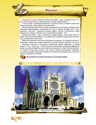 52
Ïåðëèíà
Шартрський собор у Франції (собор Нотр-Дам) – одне з найвидатніших тво-
рінь готичної архітектури і християнської культури Середньовіччя.
У плані собор є тринефною базилікою. Із західного боку до будівлі храму при-
микають дві вежі, кожна заввишки близько 90 м.
Західний фасад Шартрського собору прикрашають три портали з прекрасними
кам’яними барельєфами, створеними ще у XII ст. Кам’яні рельєфи XIII ст. при-
крашають північний і південний фасади будівлі. Висота центрального нефа
Шартрського собору становить 37 м, висота бічних нефів – 14 м.
Шартрський собор – один з небагатьох храмів Франції, який майже повністю
зберіг своє вітражне оздоблення. Це найбільший ансамбль середньовічних вітра-
жів, що дійшов до наших днів.
Майстри вітражного мистецтва прикрасили вітражами 125 прямокутних вікон і
50 великих і малих вікон-троянд. Загальна їх площа становить близько 2 тис. кв. м.
Багатюще зовнішнє та внутрішнє оздоблення собору нараховує в цілому
близько 10 тис. скульптур. У соборі міститься величезний різьблений дерев’яний
вівтар, на якому зображено сорок сюжетів на євангельські теми. Його виготовлен-
ня тривало понад два століття. На підлозі собору кольоровими кам’яними
плитками викладено своєрідний лабіринт, що вказує паломникам шлях, який вони
повинні проповзти на колінах.
Як досягається синтез мистецтв у готичному храмі?
Шартрський собор. Екстер’єр
 