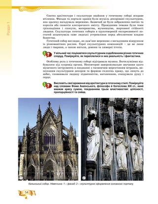 54
Ðîçä³ë1
ÑÑèíòåç àðõіòåêòóðè і ñêóëüïòóðè çíàéøîâ ó ãîòè÷íîìó ñîáîðі ÿñêðàâåі і é
âòіëåííÿ. Ôàñàäè òà ïîðòàëè õðàìіâ áóëè âñóöіëü äåêîðîâàíі ñêóëüïòóðîþ,
ÿêà çäàëåêó íàãàäóâàëà ìåðåæèâî. Çàçâè÷àé öå áóëè çîáðàæåííÿ ñâÿòèõ òà
êîðîëіâ àáî ñþæåòіâ àëåãîðè÷íîãî çìіñòó. Ïðîâіäíèìè òåìàìè áóëè òåìè
ãðіõîïàäіííÿ і ñïîêóòè, ìàòåðèíñòâà, ìó÷åíèöòâà, æåðòîâíîї ñòіéêîñòі
ëþäèíè. Ñêóëüïòóðà ãîòè÷íèõ ñîáîðіâ â îäóõîòâîðåíіé åêñïðåñèâíîñòі ïî-
ñòàòåé àêöåíòóâàëà ñàìå ëþäñüêі óñòðåìëіííÿ ïåðåä àáñîëþòíîþ âëàäîþ
áîæåñòâà.
Ãîòè÷íèé ñîáîð âèãëÿäàє, ÿê êàì’ÿíå ìåðåæèâî ç âèãàäëèâèì âіçåðóíêîì
іç ðіçíîìàíіòíèõ ðîñëèí. Ãåðîї ñêóëüïòóðíèõ êîìïîçèöіé – öå íå ëèøå
ëþäè і òâàðèíè, à òàêîæ ÿíãîëè, äåìîíè òà õèìåðíі іñòîòè.
У вільний час поцікавтеся скульптурним оздобленням різних готичних
споруд. Поміркуйте, як переплелися в них реальність і фантастика.
Îñîáëèâó ðîëü ó ãîòè÷íîìó ñîáîðі âіäіãðàâàëà ìóçèêà. Áîãîñëóæіííÿ âіä-
áóâàëîñÿ ïіä ñóïðîâіä îðãàíà. Íåïîâòîðíå çàâîðîæóâàëüíå çâó÷àííÿ öüîãî
ìóçè÷íîãî іíñòðóìåíòà â ïîєäíàííі ç òàєìíè÷èì ìåðåõòіííÿì âіòðàæіâ, âè-
øóêàíèì ñêóëüòóðíèì äåêîðîì òà ôîðìîþ ñêëåïіíü õðàìó, ùî ëèíóòü äî
íåáåñ, ñïîâíþâàëè ëþäèíó ïіäíåñåíіñòþ, íàòõíåííÿì, î÷èùóâàëè äóøó і
ñåðöå.
Висловітьсвоївраженнявідархітектуривготичномустилі.Поміркуйте
над словами Фоми Аквінського, філософа й богослова XIII ст., який
вважав красу сумою, поєднанням трьох властивостей: цілісності,
пропорційності та сяйва.
Кельнський собор. Німеччина: 1 – фасад; 2 – скульптурне оформлення головного порталу
21
 