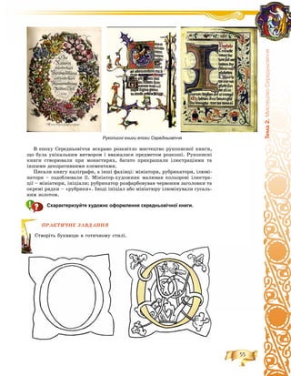 55
Òåìà2.ÌèñòåöòâîÑåðåäíüîâ³÷÷ÿ
Â åïîõó Ñåðåäíüîâі÷÷ÿ ÿñêðàâî ðîçêâіòëî ìèñòåöòâî ðóêîïèñíîї êíèãè,
ùî áóëà óíіêàëüíèì âèòâîðîì і ââàæàëàñÿ ïðåäìåòîì ðîçêîøі. Ðóêîïèñíі
êíèãè ñòâîðþâàëè ïðè ìîíàñòèðÿõ, áàãàòî ïðèêðàøàëè іëþñòðàöіÿìè òà
іíøèìè äåêîðàòèâíèìè åëåìåíòàìè.
Ïèñàëè êíèãó êàëіãðàôè, à іíøі ôàõіâöі: ìіíіàòîðè, ðóáðèêàòîðè, іëþìі-
íàòîðè – îçäîáëþâàëè її. Ìіíіàòîð-õóäîæíèê ìàëþâàâ êîëüîðîâі іëþñòðà-
öії – ìіíіàòþðè, іíіöіàëè; ðóáðèêàòîð ðîçôàðáîâóâàâ ÷åðâîíèì çàãîëîâêè òà
îêðåìі ðÿäêè – «ðóáðèêè». Іíîäі іíіöіàë àáî ìіíіàòþðó іëþìіíóâàëè ñóñàëü-
íèì çîëîòîì.
Схарактеризуйте художнє оформлення середньовічної книги.
ÏÐÀÊÒÈ×ÍÅ ÇÀÂÄÀÍÍß
ü áóêâèöþ â ãîòè÷íîìó ñòèëі.
ÏÐÀÊ
Ñòâîðіòü
Рукописні книги епохи Середньовіччя
 