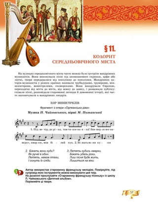 57
Íà âóëèöÿõ ñåðåäíüîâі÷íîãî ìіñòà ÷àñòî ìîæíà áóëî çóñòðіòè ìàíäðіâíèõ
ìóçèêàíòіâ. Âîíè âèêîíóâàëè ïіñíі ïіä àêîìïàíåìåíò ñêðèïêè, àðôè àáî
ëþòíі, òâîðè ïåðåäàâàëèñÿ âіä ïîêîëіííÿ äî ïîêîëіííÿ. Ìàíäðіâíèõ àê-
òîðіâ-ìóçèêàíòіâ ó ðіçíèõ êðàїíàõ íàçèâàëè òðóáàäóðàìè, òðóâåðàìè, ìіí-
íåçіíãåðàìè, ìåíåñòðåëÿìè, ñêîìîðîõàìè. Âîíè ìàíäðóâàëè Єâðîïîþ,
ïåðåõîäÿ÷è âіä ìіñòà äî ìіñòà, âіä çàìêó äî çàìêó, і ðîçâàæàëè ïóáëіêó:
ñïіâàëè ïіñíі, ðîçïîâіäàëè ñòàðîâèííі ëåãåíäè é äèâîâèæíі іñòîðії, ÿêі ÷àñ-
òî çàïîçè÷óâàëè â ìàíäðіâíèõ ëèöàðіâ.
ÕÎÐ ÌÅÍÅÑÒÐÅËІÂ
Фрагмент з опери «Орлеанська діва»
Ìóçèêà Ï. ×àéêîâñüêîãî, âіðøі Ì. Ïîçíàíñüêîї
Автор використав старовинну французьку мелодію. Поміркуйте, під
супровід яких інструментів можна виконувати цей твір.
На дозвіллі прослухайте «Старовинну французьку пісеньку» із циклу
П. Чайковського «Дитячий альбом».
Порівняйте ці твори.
§ 11.
КОЛОРИТ
СЕРЕДНЬОВІЧНОГО МІСТА
2. Біжать вони куди?
Як ручаї в один.
Летять, немов птахи,
І гинуть їх сліди.
3. Летять кудись хмарки,
Біжать удаль роки,
Лиш пісня буде жить,
Лишиться на віки.
 