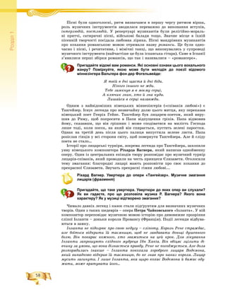 58
Ðîçä³ë1
Ïіñíі áóëè îäíîãîëîñíі, ðèòì âèçíà÷àâñÿ â ïåðøó ÷åðãó ðèòìîì âіðøà,Ïі і á і
ðîëü ìóçè÷íèõ іíñòðóìåíòіâ çâîäèëàñÿ ïåðåâàæíî äî âèêîíàííÿ âñòóïіâ,
іíòåðëþäіé, ïîñòëþäіé. Ó ðåïåðòóàðі ìóçèêàíòіâ áóëè ðåëіãіéíî-ìîðàëü-
íі ïðèò÷і, ñàòèðè÷íі ïіñíі, âіéñüêîâі áàëàäè òîùî. Çíà÷íå ìіñöå â їõíіé
ïіñåííіé òâîð÷îñòі ïîñіäàëà ëþáîâíà ëіðèêà. Ïіñíі ìàíäðіâíèõ ìóçèêàíòіâ
ïðî êîõàííÿ ðîìàíñüêîþ ìîâîþ îòðèìàëè íàçâó ðîìàíñè. Öå áóëè îäíî-
÷àñíî і ïіñíі, і ðå÷èòàòèâè, і ìіìі÷íі òàíöі, ùî âèêîíóâàëèñü ó ñóïðîâîäі
ìóçè÷íîãî іíñòðóìåíòà (íàé÷àñòіøå öå áóëà іñïàíñüêà ãіòàðà). Ñàìå â Іñïàíії
ç’ÿâèëèñÿ ïåðøі çáіðêè ðîìàíñіâ, ùî òàê і íàçèâàëèñÿ – «ðîìàíñåðî».
Пригадайте відомі вам романси. Які основні ознаки цього вокального
жанру? Поміркуйте, якою може бути мелодія до поезії відомого
міннезінгера Вальтера фон дер Фогельвейде:
ß òâіé â äíі ùàñòÿ é äíі áіäè.
Íіêîãî іíøîãî íå æäè.
Òåáå çàìêíóâ ÿ â ìîєìó ñåðöі,
À êëþ÷èê çíèê, õòî é çíà êóäè.
Ëèøàéñÿ â ñåðöі íàçàâæäè.
Îäíèì ç íàéâіäîìіøèõ íіìåöüêèõ ìіííåçіíãåðіâ («ñïіâàêіâ ëþáîâі») є
Òàíãåéçåð. Іñíóє ëåãåíäà ïðî íåçâè÷àéíó äîëþ öüîãî ìèòöÿ, ÿêó ïåðåêàçàâ
íіìåöüêèé ïîåò Ãåíðіõ Ãåéíå. Òàíãåéçåð áóâ ëèöàðåì-ïîåòîì, ÿêèé âèðó-
øèâ äî Ðèìó, ùîá ïîïðîñèòè â Ïàïè âіäïóùåííÿ ãðіõіâ. Ïàïà âіäìîâèâ
éîìó, ñêàçàâøè, ùî âіí ãðіøíèê і ìîæå ñïîäіâàòèñÿ íà ìèëіñòü Ãîñïîäà
ëèøå òîäі, êîëè ïîñîõ, íà ÿêèé âіí ñïèðàєòüñÿ, ïóñòèòü çåëåíі ïàðîñòêè.
Îäíàê íà òðåòіé äåíü ïіñëÿ öüîãî ïàëèöÿ âèïóñòèëà çåëåíå ëèñòÿ. Ïàïà
ðîçіñëàâ ãіíöіâ ó âñі ñòîðîíè ñâіòó, ùîá ïîâåðíóòè Òàíãåéçåðà. Àëå é ñëіäó
ïîåòà íå ñòàëî…
Іñòîðії ïðî ëèöàðñüêі òóðíіðè, çîêðåìà ëåãåíäà ïðî Òàíãåéçåðà, çàõîïèëè
óÿâó íіìåöüêîãî êîìïîçèòîðà Ðіõàðäà Âàãíåðà, ÿêèé íàïèñàâ îäíîéìåííó
îïåðó. Îäèí іç öåíòðàëüíèõ åïіçîäіâ òâîðó ðîçïîâіäàє ïðî ìóçè÷íèé òóðíіð
ëèöàðіâ-ñïіâàêіâ, ÿêèé ïðîâîäèëè íà ÷åñòü ïðèíöåñè Єëèçàâåòè. Îãîëîñèëè
òåìó çìàãàííÿ: áëàãîðîäíі ëèöàðі ìàþòü ðîçïîâіñòè ïðî ñâîє êîõàííÿ äî
ïðåêðàñíîї Єëèçàâåòè. Çâó÷àòü ïðåêðàñíі ãіìíè ëþáîâі...
Ріхард Вагнер. Увертюра до опери «Тангейзер». Музичне змагання
лицарів (фрагмент)
Пригадайте, що таке увертюра. Увертюри до яких опер ви слухали?
Як ви гадаєте, про що розповіла музика Р. Вагнера? Якого вона
характеру? Як у музиці відтворено змагання?
×èìàëî äàâíіõ ëåãåíä і êàçîê ñòàëè ïіäґðóíòÿì äëÿ âèçíà÷íèõ ìóçè÷íèõ
òâîðіâ. Îäèí ç òàêèõ øåäåâðіâ – îïåðà Ïåòðà ×àéêîâñüêîãî «Іîëàíòà». Ó íіé
êîìïîçèòîð ïåðåïîâіäàє ìóçè÷íîþ ìîâîþ іñòîðіþ ïðî äèâîâèæíå ïðîçðіííÿ
ñëіïîї Іîëàíòè – äîíüêè êîðîëÿ Ïðîâàíñó (Ôðàíöіÿ). Ïîäії ëåãåíäè âіäáóâà-
þòüñÿ â çàìêó.
Іîëàíòà íå ïіäîçðþє ïðî ñâîþ íåäóãó – ñëіïîòó. Êîðîëü Ðåíå ñòðàæäàє,
àëå áîїòüñÿ âіäêðèòè їé òàєìíèöþ, ùîá íå çàâäàâàòè äîíüöі äóøåâíîãî
áîëþ. Âіí ïîêàðàє êîæíîãî, õòî çâàæèòüñÿ íà öåé êðîê. Äëÿ ëіêóâàííÿ
Іîëàíòè çàïðîøóþòü ñõіäíîãî ìóäðåöÿ Іáí Õàêіà. Âіí îáіöÿє çöіëèòè äі-
â÷èíó çà óìîâè, ùî âîíà äіçíàєòüñÿ ïðàâäó. Ðåíå íå ïîãîäæóєòüñÿ. Àëå äîëÿ
ðîçïîðÿäèëàñü іíàêøå – Іîëàíòà ïîêîõàëà õîðîáðîãî ëèöàðÿ Âîäåìîíà,
ÿêèé âèïàäêîâî âіäêðèâ їé òàєìíèöþ, áî íå çíàâ ïðî íàêàç êîðîëÿ. Ëèöàð
ìóñèòü çàãèíóòè. І ëèøå Іîëàíòà, ÿêà ùèðî êîõàє Âîäåìîíà é áàæàє îäó-
æàòè, ìîæå âðÿòóâàòè éîãî…
 