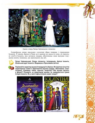 59
Òåìà2.ÌèñòåöòâîÑåðåäíüîâ³÷÷ÿ
Іíòðîäóêöіÿ îïåðè çìàëüîâóє ñëóõà÷åâі îáðàç òåìðÿâè і ñòðàæäàííÿ
Іîëàíòè. Ó ñâîєìó Àðіîçî («×îìó öå ÿ ðàíіøå íå çíàëà íі ñóìó, íі ãіðêîòè,
íі ñëіç?») Іîëàíòà, ÿêà çóñòðіëà ëèöàðÿ, çáåíòåæåíà: âîíà âіä÷óâàє іñíó-
âàííÿ ÿêîїñü òàєìíèöі, ùî ïðèõîâóþòü âіä íåї.
Петро Чайковський. Опера «Іоланта». Інтродукція, Аріозо Іоланти,
Фінальний дует Іоланти і Водемона «Прославим світло»
Порівняйте характер музики Інтродукції та Аріозо. Які відтінки почуттів
характеризує кожен із фрагментів (музика сувора, збентежена, схви-
льована, стримана, ніжна, лірична, тендітна)? Яка музика звучить
у фіналі? Розкажіть за характером музики, як завершується сумна
історія Іоланти. Як у змісті афіш втілено сюжет опери?
Сцена з опери Петра Чайковського «Іоланта»
 