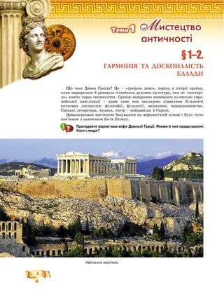 6
§ 1–2.
ГАРМОНІЯ ТА ДОСКОНАЛІСТЬ
ЕЛЛАДИ
Ì èñòåöòâî
àíòè÷íîñò³
Òåìà1
Афінський акрополь
Ùî òàêå Äàâíÿ Ãðåöіÿ? Öå – «ãðåöüêå äèâî», ïåðіîä â іñòîðії êðàїíè,
êîëè íàðîäèëàñÿ é ðîçöâіëà ãіãàíòñüêà äóõîâíà êóëüòóðà, ÿêà íå «ïîñòàðіêîëè íàðîäèëàñÿ é ðîçöâіëà ãіãàíòñüêà äóõîâíà êóëüòóðà, ÿêà íå «ïîñòàðі-
ëà» íàâіòü ÷åðåç òèñÿ÷îëіòòÿ. Ãðåöіþ íåäàðåìíî íàçèâàþòü êîëèñêîþ єâðî-
ïåéñüêîї öèâіëіçàöії – àäæå ñàìå òàì çàêëàäåíî ïіäâàëèíè áіëüøîñòі
íàóêîâèõ äèñöèïëіí: ôіëîñîôії, ôіëîëîãії, ìåäèöèíè, ïðèðîäîçíàâñòâà.
Ãðåöüêі ëіòåðàòóðà, ìóçèêà, òåàòð – íàéäàâíіøі â Єâðîïі.
Äàâíüîãðåöüêå ìèñòåöòâî áàçóâàëîñÿ íà ìіôîëîãі÷íіé îñíîâі і áóëî òіñíî
ïîâ’ÿçàíå ç ïàíòåîíîì áîãіâ Îëіìïó.
Пригадайте відомі вам міфи Давньої Греції. Якими в них представлені
боги і люди?
 