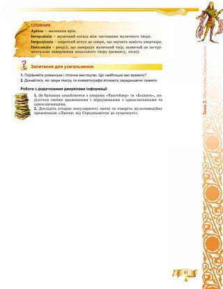 61
Òåìà2.ÌèñòåöòâîÑåðåäíüîâ³÷÷ÿ
СЛОВНИК
Запитання для узагальнення
1. Порівняйте романське і готичне мистецтво. Що найбільше вас вразило?
2. Дізнайтеся, які твори театру та кінематографа втілюють середньовічні сюжети.
Робота з додатковими джерелами інформації
1. Çà áàæàííÿ îçíàéîìòåñÿ ç îïåðàìè «Òàíãåéçåð» òà «Іîëàíòà», ïî-
äіëіòüñÿ ñâîїìè âðàæåííÿìè і ìіðêóâàííÿìè ç îäíîêëàñíèêàìè òà
îäíîêëàñíèöÿìè.
2. Äîñëіäіòü іñòîðіþ ïîïóëÿðíîñòі ëþòíі òà ñòâîðіòü ìóëüòèìåäіéíó
ïðåçåíòàöіþ «Ëþòíÿ: âіä Ñåðåäíüîâі÷÷ÿ äî ñó÷àñíîñòі».
СЛОВНИК
Àðіîçî – ìàëåíüêà àðіÿ.
Іíòåðëþäіÿ – ìóçè÷íèé åïіçîä ìіæ ÷àñòèíàìè ìóçè÷íîãî òâîðó.
Іíòðîäóêöіÿ – êîðîòêèé âñòóï äî îïåðè, ùî çâó÷èòü çàìіñòü óâåðòþðè.
Ïîñòëþäіÿ – ðîçäіë, ùî çàâåðøóє ìóçè÷íèé òâіð, çàçâè÷àé öå іíñòðó-
ìåíòàëüíå çàâåðøåííÿ âîêàëüíîãî òâîðó (ðîìàíñó, ïіñíі).
Запитання для узагальнення
 
