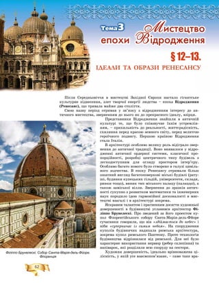62
Ïіñëÿ Ñåðåäíüîâі÷÷ÿ â ìèñòåöòâі Çàõіäíîї Єâðîïè íàñòàëî ãіãàíòñüêå
êóëüòóðíå ïіäíåñåííÿ, çëåò òâîð÷îї åíåðãії ëþäñòâà – åïîõà Âіäðîäæåííÿ
(Ðåíåñàíñ), ùî òðèâàëà ìàéæå äâà ñòîëіòòÿ.
Ñâîþ íàçâó ïåðіîä îòðèìàâ ó çâ’ÿçêó ç âіäðîäæåííÿì іíòåðåñó äî àí-
òè÷íîãî ìèñòåöòâà, çâåðíåííÿì äî íüîãî ÿê äî ïðåêðàñíîãî іäåàëó, âçіðöÿ.
Ïðåäñòàâíèêè Âіäðîäæåííÿ çíàéøëè â àíòè÷íіé
êóëüòóðі òå, ùî áóëî ñïіâçâó÷íå їõíіì óñòðåìëіí-
íÿì, – ïðèõèëüíіñòü äî ðåàëüíîñòі, æèòòєðàäіñíіñòü,
ñõèëÿííÿ ïåðåä êðàñîþ çåìíîãî ñâіòó, ïåðåä âåëè÷÷þ
ãåðîї÷íîãî ïîäâèãó. Ïåðøîþ êðàїíîþ Âіäðîäæåííÿ
ñòàëà Іòàëіÿ.
Â àðõіòåêòóðі îñîáëèâî âåëèêó ðîëü âіäіãðàëî çâåð-
íåííÿ äî àíòè÷íîї òðàäèöії. Âîíî âèÿâèëîñÿ ó âіäðî-
äæåííі àíòè÷íîї îðäåðíîї ñèñòåìè, êëàñè÷íîї ïðî-
ïîðöіéíîñòі, ðîçðîáöі öåíòðè÷íîãî òèïó áóäіâåëü ç
ëåãêîäîñòóïíèì äëÿ îãëÿäó ïðîñòîðîì іíòåð’єðó.
Îñîáëèâî áàãàòî íîâîãî áóëî ñòâîðåíî â ãàëóçі öèâіëü-
íîãî çîä÷åñòâà. Â åïîõó Ðåíåñàíñó îòðèìàëè áіëüø
îøàòíèé âèãëÿä áàãàòîïîâåðõîâі ìіñüêі áóäіâëі (ðàòó-
øі, áóäèíêè êóïåöüêèõ ãіëüäіé, óíіâåðñèòåòè, ñêëàäè,
ðèíêè òîùî), âèíèê òèï ìіñüêîãî ïàëàöó (ïàëàööî), à
òàêîæ çàìіñüêîї âіëëè. Çâåðíåííÿ äî çðàçêіâ àíòè÷-
íîñòі ñóêóïíî ç ðîçâèòêîì ìàòåìàòèêè òà іíæåíåðíèõ
íàóê ïîðîäèëî іäåþ ãàðìîíіéíîї äîñêîíàëîñòі â ìèñ-
òåöòâі âçàãàëі і â àðõіòåêòóðі çîêðåìà.
ßñêðàâèì òàëàíòîì і ïðàãíåííÿì äîñÿãòè õóäîæíüîї
äîâåðøåíîñòі â áóäіâíèöòâі óñëàâèâñÿ àðõіòåêòîð Ôі-
ëіïïî Áðóíåëåñêі. Ïðî çâåäåíèé çà éîãî ïðîåêòîì êó-
ïîë Ôëîðåíòіéñüêîãî ñîáîðó Ñàíòà-Ìàðіÿ-äåëü-Ôéîðå
ñó÷àñíèêè ãîâîðèëè, ùî âіí «çäіéìàєòüñÿ äî íåáåñ» і
íіáè «ñóïåðíè÷àє іç ñàìèì íåáîì». Íà ñïîðóäæåííÿ
êóïîëіâ áóäіâíè÷èõ íàäèõàëà ðèìñüêà àðõіòåêòóðà,
çîêðåìà êóïîë ðèìñüêîãî Ïàíòåîíó. Ïðîòå òåõíîëîãіÿ
áóäіâíèöòâà âіäðіçíÿëàñÿ âіä ðèìñüêîї. Äëÿ íåї áóëî
õàðàêòåðíå âèêîðèñòàííÿ íåðâþð (ðåáåð ñêëåïіííÿ) òà
íàïіâàðîê, ÿêі ðîçäіëÿëè âñþ ñïîðóäó íà ñåêòîðè.
Õóäîæíÿ äîâåðøåíіñòü, іäåàëüíî âðіâíîâàæåíà öі-
ëіñíіñòü, ó ÿêіé óñå âçàєìîïîâ’ÿçàíå, – ñàìå òàêå âðà-
§ 12–13.
ІДЕАЛИ ТА ОБРАЗИ РЕНЕСАНСУ
Ì èñòåöòâî
åïîõè Â ³äðîäæåííÿ
Òåìà3
Філіппо Брунелескі. Собор Санта-Марія-дель-Фйоре.
Флоренція
 