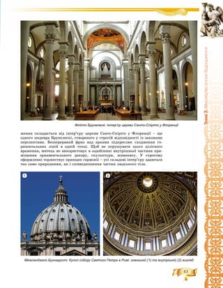 63
Òåìà3.ÌèñòåöòâîåïîõèÂ³äðîäæåííÿ
æåííÿ ñêëàäàєòüñÿ âіä іíòåð’єðó öåðêâè Ñàíòî-Ñïіðіòî ó Ôëîðåíöії – ùå
îäíîãî øåäåâðà Áðóíåëåñêі, ñòâîðåíîãî ó ñòðîãіé âіäïîâіäíîñòі іç çàêîíàìè
ïåðñïåêòèâè. Áåçïåðåðâíèé ôðèç íàä àðêàìè ïіäêðåñëþє ñõîäæåííÿ ãî-
ðèçîíòàëüíèõ ëіíіé â îäíіé òî÷öі. Ùîá íå ïîðóøóâàòè öüîãî öіëіñíîãî
âðàæåííÿ, ìèòåöü íå âèêîðèñòîâóє â îçäîáëåííі âíóòðіøíüîї ÷àñòèíè ïðè-
ìіùåííÿ îðíàìåíòàëüíîãî äåêîðó, ñêóëüïòóðè, æèâîïèñó. Ó ñòðîãîìó
îôîðìëåííі òîðæåñòâóє ïðèíöèï ãàðìîíії – óñі ñêëàäîâі іíòåð’єðó çäàþòüñÿ
òàê ñàìî ïðèðîäíèìè, ÿê і ñïіââіäíîøåííÿ ÷àñòèí ëþäñüêîãî òіëà.
Філіппо Брунелескі. Інтер’єр церкви Санто-Спіріто у Флоренції
Мікеланджело Буонарроті. Купол собору Святого Петра в Римі: зовнішній (1) та внутрішній (2) вигляд
21
 
