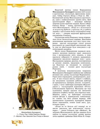 64
Ðîçä³ë1
Âèäàòíèé ìèòåöü åïîõè ÂіäðîäæåííÿÂ é
Ìіêåëàíäæåëî Áóîíàððîòі âèÿâèâ ñâіé òàëàíò
â àðõіòåêòóðі, ñêóëüïòóðі, ôðåñêîâîìó æèâî-
ïèñі. Ñîáîð Ñâÿòîãî Ïåòðà â Ðèìі (ñ. 63) –
áåçñìåðòíèé âèòâіð Ìіêåëàíäæåëî-àðõіòåêòî-
ðà, îäèí ç íàéâåëè÷íіøèõ õðàìіâ ñâіòó. Öåé
àðõіòåêòóðíèé îáðàç – ìîíóìåíò ìàéñòðà
òâîð÷èì ñèëàì ãåðîї÷íîї ëþäèíè. Êóïîë ñîáîðó
Ñâÿòîãî Ïåòðà – âіíåöü àðõіòåêòóðíîї òâîð-
÷îñòі Ìіêåëàíäæåëî. «Íіùî íå є âåëè÷íіøèì
çà âåëè÷åçíó áóäіâëþ ç êóïîëîì, äå ó ãëÿäà÷à
çàâæäè є íàä ãîëîâîþ äîêàç íåéìîâіðíîї òâîð-
÷îї ìіöі», – ãîâîðèâ âèäàòíèé ôðàíöóçüêèé
ïèñüìåííèê Ñòåíäàëü.
Ñêóëüïòóðà åïîõè Ðåíåñàíñó òàêîæ âіäðîäè-
ëàñÿ ïіñëÿ òèñÿ÷îëіòíüîї ïåðåðâè. Âàæëèâèì
äîñÿãíåííÿì ìèñòåöòâà òîãî ÷àñó ñòàëî ñòâî-
ðåííÿ êðóãëîї ñêóëüïòóðè: ñòàòóї ïî÷àëè
ðîçãëÿäàòè ÿê ñàìîñòіéíèé ìèñòåöüêèé òâіð,
їõ óæå íå îáîâ’ÿçêîâî áóëî âïèñóâàòè â àð-
õіòåêòóðíèé àíñàìáëü.
Ìèòöі åïîõè Âіäðîäæåííÿ íàäàâàëè âåëè-
÷åçíîãî çíà÷åííÿ âîäíî÷àñ êðàñі ëþäñüêîãî
òіëà і âíóòðіøíüîìó ñâіòó ëþäèíè, à òîìó
ïðàãíóëè çîáðàçèòè її ÿêîìîãà ïðàâäèâіøå,
ïåðåäàþ÷è âèêëþ÷íî ïðèðîäíі ïîçè і ðóõè.
Íàñëіäóâàííÿ ïðèðîäè, ðåàëіçì, ñïîñòåðåæåííÿ
çà ðóõàìè ëþäèíè, ïðîäóìàíà êîìïîçèöіÿ,
ùî áàçóєòüñÿ íà ïîєäíàííі òà êîíòðàñòі
ðіçíèõ ëіíіé, – ãîëîâíі ðèñè ñêóëüïòóðè
Ðåíåñàíñó.
Ó âåëè÷íèõ ìîíóìåíòàëüíèõ òâîðіííÿõ
Ìіêåëàíäæåëî Áóîíàððîòі çíàéøîâ ñâîє íàéâèùå
âòіëåííÿ âåñü äîñâіä ñêóëüïòóðè Âіäðîäæåííÿ.
Ãåðîї ãåíіÿ ñòðàæäàþòü, ðîçìіðêîâóþòü, ðàäі-
þòü. Ó íèõ ñòіëüêè çìіñòó, åíåðãії і ãëèáèíè,
ùî ìèëóâàííÿ ÷óäîâèìè ðîáîòàìè ìàéñòðà
íå ïðèïèíèòüñÿ, іìîâіðíî, íіêîëè. «І ãіäíіñòü,
і êðàñà, і òóãà» ìàéñòåðíî âіäòâîðåíі Ìіêåëàí-
äæåëî ó ñêóëüïòóðíіé êîìïîçèöії «Ï’єòà»
(«Îïëàêóâàííÿ Õðèñòà»). Ìîëîäîìó ùå òîäі
õóäîæíèêó âïåðøå âäàëîñÿ òàê âèòîí÷åíî
ïåðåäàòè ñêîðáîòó ìàòåðі, ÿêà âòðàòèëà ñèíà.
Çâåðíіòü óâàãó, ÿê ìàéñòåðíî ñêóëüïòîð
óïèñàâ ôіãóðè â ïіðàìіäàëüíó êîìïîçèöіþ,
ÿê «îæèâ» ïіä éîãî ðіçöåì ìàðìóð, íіáè
äîïîìàãàþ÷è õóäîæíèêó âіäòâîðèòè âèðàçè
îáëè÷ ïåðñîíàæіâ, êîæåí їõíіé æåñò, ðóõ,
ñêëàäêè îäÿãó.
«ßêùî âè íå áà÷èëè öієї ñòàòóї, âè íå
ìàєòå óÿâëåííÿ ïðî ìîæëèâîñòі ñêóëüï-
òóðè», – ïèñàâ Ñòåíäàëü ïðî «Ìîéñåÿ». Çà
çàäóìîì Ìіêåëàíäæåëî, ôіãóðà ïðîðîêà áóëà
îäíієþ іç ñîðîêà ñêóëüïòóð, ÿêèìè ìèòåöü
õîòіâ îçäîáèòè ãðîáíèöþ Ïàïè Þëіÿ ІІ. Ñïîðó-
Мікеланджело Буонарроті:
1 – П’єта. Рим. Собор Святого Петра;
2 – Мойсей. Рим. Базиліка Сан-П’єтро ін Вінколі
2
1
 