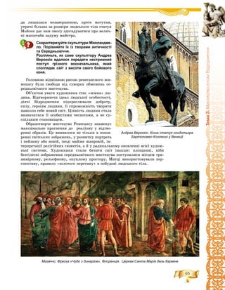 65
Òåìà3.ÌèñòåöòâîåïîõèÂ³äðîäæåííÿ
Андреа Вероккіо. Кінна статуя кондотьєра
Бартоломео Коллеоні у Венеції
äà ëèøèëàñÿ íåçàâåðøåíîþ, ïðîòå ìîãóòíÿ,
óòðè÷і áіëüøà çà ðîçìіðè ëþäñüêîãî òіëà ñòàòóÿ
Ìîéñåÿ äàє íàì çìîãó çäîãàäóâàòèñÿ ïðî âåëè÷-
íі ìàñøòàáè çàäóìó ìàéñòðà.
Схарактеризуйте скульптури Мікеландже-
ло. Порівняйте їх із творами античності
та Середньовіччя.
Розгляньте, як саме скульптору Андреа
Вероккіо вдалося передати нестримний
поступ грізного воєначальника, який
споглядає світ з висоти свого бойового
коня.
Ãîëîâíîþ âіäìіííîþ ðèñîþ ðåíåñàíñíîãî æè-
âîïèñó áóëà ñâîáîäà âіä ñóâîðèõ îáìåæåíü ñå-
ðåäíüîâі÷íîãî ìèñòåöòâà.
Îá’єêòîì óâàãè õóäîæíèêà ñòàє «çåìíà» ëþ-
äèíà. Âіäòâîðþþ÷è іäåàë ëþäñüêîї îñîáèñòîñòі,
äіÿ÷і Âіäðîäæåííÿ ïіäêðåñëþâàëè äîáðîòó,
ñèëó, ãåðîїçì ëþäèíè, її ñïðîìîæíіñòü òâîðèòè
íàâêîëî ñåáå íîâèé ñâіò. Öіííіñòü ëþäèíè ñòàëà
âèçíà÷àòèñÿ її îñîáèñòèìè ÷åñíîòàìè, à íå ñó-
ñïіëüíèì ñòàíîâèùåì.
Îáðàçîòâîð÷å ìèñòåöòâî Ðåíåñàíñó çíàìåíóє
ìàêñèìàëüíå ïðàãíåííÿ äî ðåàëіçìó ó âіäòâî-
ðåííі îáðàçіâ. Öå âèÿâèëîñÿ íå òіëüêè â ïîøè-
ðåííі ñâіòñüêèõ çîáðàæåíü, ó ðîçâèòêó ïîðòðåòà
і ïåéçàæó àáî íîâіé, іíîäі ìàéæå æàíðîâіé, іí-
òåðïðåòàöії ðåëіãіéíèõ ñþæåòіâ, à é ó ðàäèêàëüíîìó îíîâëåííі âñієї õóäîæ-
íüîї ñèñòåìè. Õóäîæíèêè ñòàëè áà÷èòè ñâіò іíàêøå: ïëîùèííі, íіáè
áåçòіëåñíі çîáðàæåííÿ ñåðåäíüîâі÷íîãî ìèñòåöòâà ïîñòóïèëèñÿ ìіñöåì òðè-
âèìіðíîìó, ðåëüєôíîìó, îïóêëîìó ïðîñòîðó. Ìèòöі âèêîðèñòîâóâàëè ïåð-
ñïåêòèâó, ïðàâèëî «çîëîòîãî ïåðåòèíó» â ïîáóäîâі ëþäñüêîãî òіëà.
Мазаччо. Фреска «Чудо з динарієм». Флоренція. Церква Санта Марія дель Карміне
 