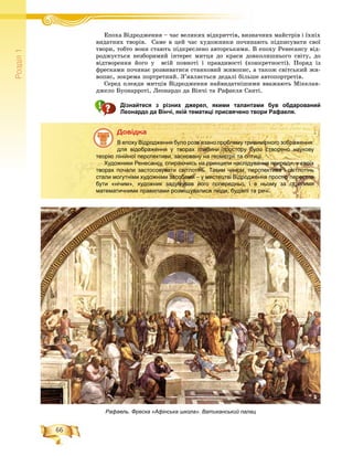 66
Ðîçä³ë1
Åïîõà Âіäðîäæåííÿ – ÷àñ âåëèêèõ âіäêðèòòіâ, âèçíà÷íèõ ìàéñòðіâ і їõíіõÅ Âі і і
âèäàòíèõ òâîðіâ. Ñàìå â öåé ÷àñ õóäîæíèêè ïî÷èíàþòü ïіäïèñóâàòè ñâîї
òâîðè, òîáòî âîíè ñòàþòü ïіäêðåñëåíî àâòîðñüêèìè. Â åïîõó Ðåíåñàíñó âіä-
ðîäæóєòüñÿ íåçáîðèìèé іíòåðåñ ìèòöÿ äî êðàñè äîâêîëèøíüîãî ñâіòó, äî
âіäòâîðåííÿ éîãî ó âñіé ïîâíîòі і ïðàâäèâîñòі (êîíêðåòíîñòі). Ïîðÿä іç
ôðåñêàìè ïî÷èíàє ðîçâèâàòèñÿ ñòàíêîâèé æèâîïèñ, à òàêîæ ñâіòñüêèé æè-
âîïèñ, çîêðåìà ïîðòðåòíèé. Ç’ÿâëÿєòüñÿ äåäàëі áіëüøå àâòîïîðòðåòіâ.
Ñåðåä ïëåÿäè ìèòöіâ Âіäðîäæåííÿ íàéâèäàòíіøèìè ââàæàþòü Ìіêåëàí-
äæåëî Áóîíàððîòі, Ëåîíàðäî äà Âіí÷і òà Ðàôàåëÿ Ñàíòі.
Дізнайтеся з різних джерел, якими талантами був обдарований
Леонардо да Вінчі, якій тематиці присвячено твори Рафаеля.
Äîâіäêà
В епоху Відродження було розв’язано проблему тривимірного зображення:
для відображення у творах глибини простору було створено наукову
теорію лінійної перспективи, засновану на геометрії та оптиці.
Художники Ренесансу, спираючись на принципи наслідування природи, у своїх
творах почали застосовувати світлотінь. Таким чином, перспектива і світлотінь
стали могутніми художніми засобами – у мистецтві Відродження простір перестав
бути «нічим», художник задумував його попередньо, і в ньому за строгими
математичними правилами розміщувалися люди, будівлі та речі.
Рафаель. Фреска «Афінська школа». Ватиканський палац
 