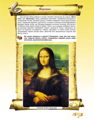 67
Цей жіночий образ увійшов в історію світового мистецтва під назвою «Мона
Ліза», або «Джоконда». Щось неймовірно захопливе і привабливе відчуваємо в
загадковому погляді, приємній усмішці, спокійно складених ніжних руках молодої
жінки. Італійський художник і архітектор, а пізніше літописець епохи Відродження
Джорджо Вазарі писав, що Леонардо вдавався до різних хитрощів, аби досягти
потрібного йому виразу обличчя моделі. Уявіть, що в красиво прибраній кімнаті,
де малював художник, перебували співаки і музиканти, блазні і фокусники, які
грали на музичних інструментах, співали, жартували і в такий спосіб постійно
підтримували гарний настрій жінки, обличчям якої захоплюється людство вже
багато століть.
Які жанри поєднано в картині? Поміркуйте, чому цей твір захоп-
лює людство багато століть. Поцікавтеся творами різних видів
мистецтва, присвяченими Джоконді.
Ïåðëèíà
Леонардо да Вінчі. Мона Ліза
 