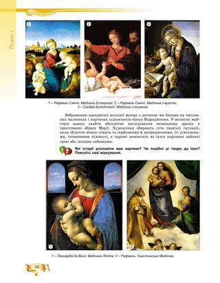 68
Ðîçä³ë1
1 – Рафаель Санті. Мадонна Естергазі; 2 – Рафаель Санті. Мадонна з вуаллю;
3 – Сандро Боттічеллі. Мадонна з книжкою
Çîáðàæåííÿ ïðåêðàñíîї ìîëîäîї ìàòåðі ç äèòèíîþ ìè áà÷èìî íà ÷èñëåí-
íèõ ìàëþíêàõ і êàðòèíàõ õóäîæíèêіâ åïîõè Âіäðîäæåííÿ. Ó âåëèêèõ ìàé-
ñòðіâ âàæêî çíàéòè àáñîëþòíå íàñëіäóâàííÿ íåçìіííîìó çðàçêó â
òðàêòóâàííі îáðàçó Ìàðії. Õóäîæíèêè îáèðàþòü ñóòî ëþäñüêі ñèòóàöії,
êîëè îáëè÷÷ÿ æіíîê ñòàþòü òî ñåðéîçíèìè é çîñåðåäæåíèìè, òî óñìіõíåíè-
ìè, ñïîâíåíèìè íіæíîñòі, à ÷àðіâíі íåìîâëÿòà íà їõíіõ êàðòèíàõ çàéíÿòі
ãðîþ àáî іíøèìè çàáàâêàìè.
Які історії розповіли вам картини? Чи подібні ці твори до ікон?
Поясніть свої міркування.
1 – Леонардо да Вінчі. Мадонна Літта; 2 – Рафаель. Сикстинська Мадонна
321
21
 