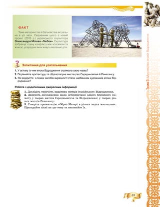 69
Òåìà3.ÌèñòåöòâîåïîõèÂ³äðîäæåííÿ
Запитання для узагальнення
1. У зв’язку із чим епоха Відродження отримала свою назву?
2. Порівняйте архітектуру та образотворче мистецтво Середньовіччя й Ренесансу.
3. Які відкриття з-поміж засобів виразності стали надбанням художників епохи Від-
родження?
Робота з додатковими джерелами інформації
1. Äîñëіäіòü òâîð÷іñòü âèäàòíèõ ìèòöіâ іòàëіéñüêîãî Âіäðîäæåííÿ.
2. Çäіéñíіòü äîñëіäæåííÿ ùîäî іíòåðïðåòàöії îäíîãî áіáëіéíîãî ñþ-
æåòó ó òâîðàõ ìèòöіâ Ñåðåäíüîâі÷÷ÿ òà Âіäðîäæåííÿ; ó òâîðàõ ðіç-
íèõ ìèòöіâ Ðåíåñàíñó.
3. Ñòâîðіòü ïðåçåíòàöіþ «Îáðàç Ìàòåðі â ðіçíèõ âèäàõ ìèñòåöòâà».
Ïðèãàäàéòå ïіñíі íà öþ òåìó òà âèêîíàéòå їõ.
Запитання для узагальнення
ÔÀÊÒ
Òåìà ìàòåðèíñòâà é áàòüê³âñòâà àêòóàëü-
íà â óñ³ ÷àñè. Ñâ³ä÷åííÿì öüîãî º íîâèé
ïðîåêò (2015 ð.) óêðà¿íñüêîãî ñêóëüïòîðà
Îëåêñàíäðà Ì³ëîâà «Ëþáîâ». Ñêóëüïòóðà
çîáðàæóº ñöåíó êîíôë³êòó ì³æ ÷îëîâ³êîì òà
æ³íêîþ, óñåðåäèí³ ÿêèõ æèâóòü ìàëåíüê³ ä³òè.
 