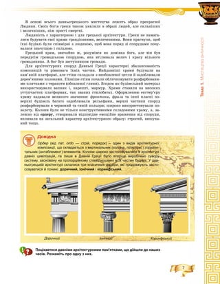 7
Òåìà1.Ìèñòåöòâîàíòè÷íîñò³
Â îñíîâі âñüîãî äàâíüîãðåöüêîãî ìèñòåöòâà ëåæèòü îáðàç ïðåêðàñíîї
Ëþäèíè. Ñâîїõ áîãіâ ãðåêè òàêîæ óÿâëÿëè â îáðàçі ëþäåé, àëå ñèëüíіøèõ
і âåëè÷íіøèõ, íіæ ïðîñòі ñìåðòíі.
Ëþäÿíіñòü є õàðàêòåðíîþ і äëÿ ãðåöüêîї àðõіòåêòóðè. Ãðåêè íå íàìàãà-
ëèñÿ áóäóâàòè ñâîї õðàìè ãðàíäіîçíèìè, âåëè÷åçíèìè. Âîíè ïðàãíóëè, ùîá
їõíі áóäіâëі áóëè ñïіâìіðíі ç ëþäèíîþ, ùîá âîíà ïîðÿä çі ñïîðóäàìè ïî÷ó-
âàëàñÿ çíà÷óùîþ і ñèëüíîþ.
Ãðåöüêèé õðàì, çâè÷àéíî æ, ðîçóìіâñÿ ÿê äîìіâêà áîãà, àëå âіí áóâ
ïåðåäóñіì ãðîìàäñüêîþ ñïîðóäîþ, ÿêà âòіëþâàëà âåëè÷ і êðàñó âіëüíîãî
ãðîìàäÿíèíà. À áîã áóâ çàñòóïíèêîì ãðîìàäè.
Äëÿ àðõіòåêòóðíèõ ñïîðóä Äàâíüîї Ãðåöії õàðàêòåðíі çáàëàíñîâàíіñòü
êîìïîçèöіé òà ðіâíîâàãà їõíіõ ÷àñòèí. Íàéäàâíіøі õðàìè áóäóâàëè íà
êàì’ÿíіé ïëàòôîðìі, àëå ñòіíè ñêëàäàëè ç íåîáïàëåíîї öåãëè é îçäîáëþâàëè
äåðåâ’ÿíèìè êîëîíàìè. Ïіçíіøå ñòіíè ïî÷àëè îáëè÷êîâóâàòè ðîçôàðáîâàíè-
ìè ïëèòêàìè ç òåðàêîòè (îáïàëåíîї ãëèíè). Çãîäîì ÿê áóäіâåëüíèé ìàòåðіàë
âèêîðèñòîâóâàëè âàïíÿê і, íàðåøòі, ìàðìóð. Õðàìè ñòàâèëè íà âèñîêèõ
óñòóï÷àñòèõ ïëàòôîðìàõ, òàê çâàíèõ ñòèëîáàòàõ. Îôîðìëåííþ åêñòåð’єðó
õðàìó íàäàâàëè âåëèêîãî çíà÷åííÿ: ôðîíòîíè, ôðèçè òà іíøі ïëàñêі ïî-
âåðõíі áóäіâåëü áàãàòî îçäîáëþâàëè ðåëüєôàìè, âåðõíі ÷àñòèíè ñïîðóä
ðîçôàðáîâóâàëè â ÷åðâîíèé òà ñèíіé êîëüîðè; øèðîêî âèêîðèñòîâóâàëè ïî-
çîëîòó. Êîëîíè áóëè íå òіëüêè êîíñòðóêòèâíèìè ñêëàäîâèìè õðàìó, à, çà-
ëåæíî âіä îðäåðó, ñòâîðþâàëè âіäïîâіäíå åìîöіéíå âðàæåííÿ âіä ñïîðóäè,
âïëèâàëè íà çàãàëüíèé õàðàêòåð àðõіòåêòóðíîãî îáðàçó: ñòðîãèé, âèøóêà-
íèé òîùî.
Äîâіäêà
Ордер (від лат. ordo — стрій, порядок) – один з видів архітектурної
композиції, що складається з вертикальних (колона, пілястри) і горизон-
тальних (антаблемент) елементів. Колони широко застосовувалися в архітектурі
давніх цивілізацій, та лише в Давній Греції було вперше вироблено сувору
систему, засновану на пропорційному співвідношенні всіх частин будівлі. У дав-
ньогрецькій архітектурі склалися три класичних ордери, які продовжують засто-
совуватися й понині: доричний, іонічний і коринфський.
Доричний Іонічний Коринфський
Поцікавтеся давніми архітектурними пам’ятками, що дійшли до наших
часів. Розкажіть про одну з них.
 