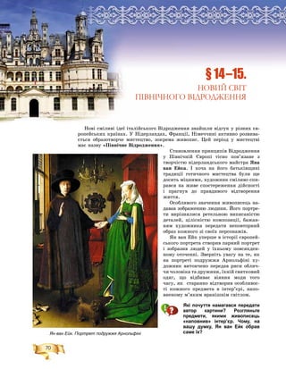 70
Íîâі ñìіëèâі іäåї іòàëіéñüêîãî Âіäðîäæåííÿ çíàéøëè âіäãóê ó ðіçíèõ єâ-
ðîïåéñüêèõ êðàїíàõ. Ó Íіäåðëàíäàõ, Ôðàíöії, Íіìå÷÷èíі àêòèâíî ðîçâèâà-
єòüñÿ îáðàçîòâîð÷å ìèñòåöòâî, çîêðåìà æèâîïèñ. Öåé ïåðіîä ó ìèñòåöòâі
ìàє íàçâó «Ïіâíі÷íå Âіäðîäæåííÿ».
Ñòàíîâëåííÿ ïðèíöèïіâ Âіäðîäæåííÿ
ó Ïіâíі÷íіé Єâðîïі òіñíî ïîâ’ÿçàíå ç
òâîð÷іñòþ íіäåðëàíäñüêîãî ìàéñòðà ßíà
âàí Åéêà. І õî÷à íà éîãî áàòüêіâùèíі
òðàäèöії ãîòè÷íîãî ìèñòåöòâà áóëè ùå
äîñèòü ìіöíèìè, õóäîæíèê ñìіëèâî ñïè-
ðàâñÿ íà æèâå ñïîñòåðåæåííÿ äіéñíîñòі
і ïðàãíóâ äî ïðàâäèâîãî âіäòâîðåííÿ
æèòòÿ.
Îñîáëèâîãî çíà÷åííÿ æèâîïèñåöü íà-
äàâàâ çîáðàæåííþ ëþäèíè. Éîãî ïîðòðå-
òè âèðіçíÿëèñÿ ðåòåëüíîþ âèïèñàíіñòþ
äåòàëåé, öіëіñíіñòþ êîìïîçèöії, áàæàí-
íÿì õóäîæíèêà ïåðåäàòè íåïîâòîðíèé
îáðàç êîæíîãî çі ñâîїõ ïåðñîíàæіâ.
ßí âàí Åéê óïåðøå â іñòîðії єâðîïåé-
ñüêîãî ïîðòðåòà ñòâîðèâ ïàðíèé ïîðòðåò
і çîáðàçèâ ëþäåé ó їõíüîìó ïîâñÿêäåí-
íîìó îòî÷åííі. Çâåðíіòü óâàãó íà òå, ÿê
íà ïîðòðåòі ïîäðóææÿ Àðíîëüôіíі õó-
äîæíèê âèòîí÷åíî ïåðåäàâ ðèñè îáëè÷-
÷ÿ ÷îëîâіêà òà äðóæèíè, їõíіé ñâÿòêîâèé
îäÿã, ùî âіäáèâàє âіÿííÿ ìîäè òîãî
÷àñó, ÿê ñòàðàííî âіäòâîðèâ îñîáëèâîñ-
òі êîæíîãî ïðåäìåòà â іíòåð’єðі, íàïî-
âíåíîìó ì’ÿêèì âðàíіøíіì ñâіòëîì.
Які почуття намагався передати
автор картини? Розгляньте
предмети, якими живописець
«наповнив» інтер’єр. Чому, на
вашу думку, Ян ван Ейк обрав
саме їх?
§ 14–15.
НОВИЙ СВІТ
ПІВНІЧНОГО ВІДРОДЖЕННЯ
Ян ван Ейк. Портрет подружжя Арнольфіні
 