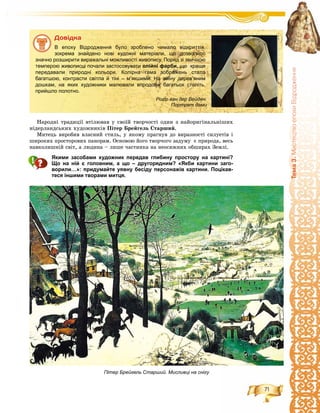 71
Òåìà3.ÌèñòåöòâîåïîõèÂ³äðîäæåííÿ
Íàðîäíі òðàäèöії âòіëþâàâ ó ñâîїé òâîð÷îñòі îäèí ç íàéîðèãіíàëüíіøèõ
íіäåðëàíäñüêèõ õóäîæíèêіâ Ïіòåð Áðåéãåëü Ñòàðøèé.
Ìèòåöü âèðîáèâ âëàñíèé ñòèëü, ó ÿêîìó ïðàãíóâ äî âèðàçíîñòі ñèëóåòіâ і
øèðîêèõ ïðîñòîðîâèõ ïàíîðàì. Îñíîâîþ éîãî òâîð÷îãî çàäóìó є ïðèðîäà, âåñü
íàâêîëèøíіé ñâіò, à ëþäèíà – ëèøå ÷àñòèíêà íà íåîñÿæíèõ îáøèðàõ Çåìëі.
Якими засобами художник передав глибину простору на картині?
Що на ній є головним, а що – другорядним? «Якби картини заго-
ворили…»: придумайте уявну бесіду персонажів картини. Поцікав-
теся іншими творами митця.
Äîâіäêà
В епоху Відродження було зроблено чимало відкриттів,
зокрема знайдено нові художні матеріали, що дозволило
значно розширити виражальні можливості живопису. Поряд зі звичною
темперою живописці почали застосовувати олійні фарби, що краще
передавали природні кольори. Колірна гама зображень стала
багатшою, контрасти світла й тіні – м’якшими. На зміну дерев’яним
дошкам, на яких художники малювали впродовж багатьох століть,
прийшло полотно.
Пітер Брейгель Старший. Мисливці на снігу
Рогір ван дер Вейден.
Портрет дами
 