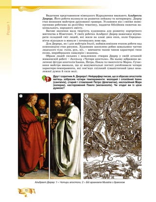 72
Ðîçä³ë1
Âèäàòíèì ïðåäñòàâíèêîì íіìåöüêîãî Âіäðîäæåííÿ ââàæàþòüÂ і Âі Àëüáðåõòà
Äþðåðà. Éîãî ðîáîòè âïëèíóëè íà ðîçâèòîê ïåéçàæó òà íàòþðìîðòó. Äþðåð
ñòàâ âèçíàíèì ìàéñòðîì äðóêîâàíîї ãðàâþðè. Óñëàâèâñÿ âіí і ñâîїìè æèâî-
ïèñíèìè ðîáîòàìè íà ðåëіãіéíó òåìàòèêó, íàäàþ÷è áіáëіéíèì ñþæåòàì íà-
öіîíàëüíîãî, íàðîäíîãî çìіñòó.
Âàãîìå çíà÷åííÿ ìàëà òâîð÷іñòü õóäîæíèêà äëÿ ðîçâèòêó ïîðòðåòíîãî
ìèñòåöòâà â Íіìå÷÷èíі. Ó ñâîїõ ðîáîòàõ Àëüáðåõò Äþðåð íàìàãàâñÿ âіäòâî-
ðèòè ñêëàäíèé ñâіò ëþäåé, ÿêі æèëè íà çëàìі äâîõ åïîõ, êîëè Ñåðåäíüî-
âі÷÷ÿ âіäõîäèëî â ìèíóëå і ïî÷èíàëàñü íîâà åðà.
Äëÿ Äþðåðà, ÿê і äëÿ ìàéñòðіâ Іòàëії, íàéâàæëèâіøèì åòàïîì ðîáîòè íàä
êîìïîçèöієþ ñòàâ ðèñóíîê. Õóäîæíèê çàõîïëåíî ðîáèâ çàìàëüîâêè ÷àñòèí
ëþäñüêîãî òіëà: ãîëіâ, ðóê, íіã, – âèâ÷àþ÷è òàêèì ÷èíîì õàðàêòåðíі òèïè
ñåëÿí, íþðíáåðçüêèõ êàâàëåðіâ і ìîäíèöü.
Îáðàçè ëþäåé ñèëüíèõ і íåçàëåæíèõ ñòâîðèâ Äþðåð ó ñâîїé îñòàííіé
æèâîïèñíіé ðîáîòі – äèïòèõó «×îòèðè àïîñòîëè». Íà íüîìó çîáðàæåíî âå-
ëè÷åçíі ôіãóðè àïîñòîëіâ Іîàííà, Ïåòðà, Ïàâëà òà єâàíãåëіñòà Ìàðêà. Ñó÷àñ-
íèêè ìàéñòðà ââàæàëè, ùî öі ìîíóìåíòàëüíі ïîñòàòі óîñîáëþâàëè ÷îòèðè
õàðàêòåðè-òåìïåðàìåíòè, ÿêі ïîâ’ÿçóє ñïіëüíèé ãóìàíіñòè÷íèé іäåàë íåçà-
ëåæíîї äóìêè é ñèëè âîëі.
Друг і соратник А. Дюрера І. Нейдерфер писав, що в образах апостолів
митець зобразив чотири темпераменти: молодий і спокійний Іоанн
(сангвінік), старий і стомлений Петро (флегматик), неспокійний Марк
(холерик), насторожений Павло (меланхолік). Чи згодні ви із цією
думкою?
Альбрехт Дюрер: 1 – Чотири апостоли; 2 – Бій архангела Михаїла з драконом
21
 