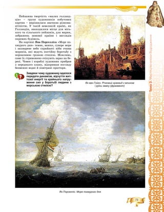 73
Òåìà3.ÌèñòåöòâîåïîõèÂ³äðîäæåííÿ
Ïåéçàæíà òâîð÷іñòü «ìàëèõ ãîëëàíä-
öіâ» – ãðóïè õóäîæíèêіâ ïîáóòîâèõ
êàðòèí – âèðіçíÿëàñÿ çíà÷íîþ ðіçíîìà-
íіòíіñòþ. Ó òàêіé íåâåëèêіé êðàїíі, ÿê
Ãîëëàíäіÿ, çíàõîäèëîñÿ ìіñöå äëÿ ìіñü-
êîãî òà ñіëüñüêîãî ïåéçàæіâ, äëÿ ìàðèí,
çîáðàæåíü çèìîâîї êðàїíè і âèãëÿäіâ
îêðåìèõ áóäіâåëü.
Íà êàðòèíі ßíà Ïîðñåëëіñà «Ìîðå ïî-
õìóðîãî äíÿ» òåìíå, âàæêå, ñóâîðå ìîðå
і çàõìàðåíå íåáî ñïðèéíÿòі íіáè î÷èìà
ìîðÿêіâ, ÿêі âåäóòü ïîñòіéíó áîðîòüáó ç
íîðîâëèâîþ ãðіçíîþ ñòèõієþ. Ìîæëèâî,
ñàìå їõ ñòðèâîæåíî î÷іêóþòü çàðàç íà áå-
ðåçі. ×îâåí і êîðàáëі õóäîæíèê ïðèáðàâ
ç ïåðåäíüîãî ïëàíó, âіäêðèâøè ïîãëÿäó
áåçìåæíі âîäíі é ïîâіòðÿíі ïðîñòîðè.
Завдяки чому художнику вдалося
передати динамізм, відчуття жит-
тєвої енергії та крайнього напру-
ження сил у боротьбі людини з
морською стихією?
Ян Порселліс. Море похмурого дня
Ян ван Гойєн. Річковий краєвид з млином
і руїни замку (фрагмент)
 